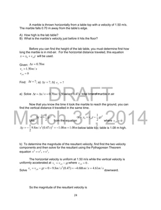 DRAFT
March 31, 2014
24
A marble is thrown horizontally from a table top with a velocity of 1.50 m/s.
The marble falls 0.70 m away from the table’s edge.
A) How high is the lab table?
B) What is the marble’s velocity just before it hits the floor?
Before you can find the height of the lab table, you must determine first how
long the marble is in mid-air. For the horizontal distance traveled, this equation
tvxx x00  will be used.
Given: mx 70.0
smvx /50.1
00 yv
Find: ?t ; a) ?y ; b) ?yv
a) Solve ssmmvxt 47.0/50.1/70.0/  total time of marble in air
Now that you know the time it took the marble to reach the ground, you can
find the vertical distance it travelled in the same time.
Use
2
2
1
gty 
from the equation
2
00
2
1
gttvyy y 
where 00 yv
mmssmy 08.108.1)47.0(/8.9
2
1 22
 below table top; table is 1.08 m high.
b) To determine the magnitude of the resultant velocity, find first the two velocity
components and then solve for the resultant using the Pythagorean Theorem
equation yx vvv 222

The horizontal velocity is uniform at 1.50 m/s while the vertical velocity is
uniformly accelerated at gtvv yy  0
where 00 yv .
Solve
smsmsmgtvv yy /61.4/606.4)47.0(/8.90 2
0 
downward.
So the magnitude of the resultant velocity is
 