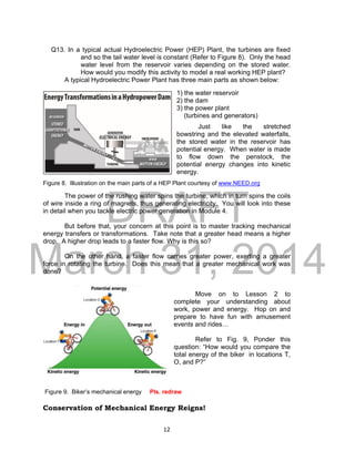 DRAFT
March 31, 2014
12
Q13. In a typical actual Hydroelectric Power (HEP) Plant, the turbines are fixed
and so the tail water level is constant (Refer to Figure 8). Only the head
water level from the reservoir varies depending on the stored water.
How would you modify this activity to model a real working HEP plant?
A typical Hydroelectric Power Plant has three main parts as shown below:
1) the water reservoir
2) the dam
3) the power plant
(turbines and generators)
Just like the stretched
bowstring and the elevated waterfalls,
the stored water in the reservoir has
potential energy. When water is made
to flow down the penstock, the
potential energy changes into kinetic
energy.
Figure 8. Illustration on the main parts of a HEP Plant courtesy of www.NEED.org
The power of the rushing water spins the turbine, which in turn spins the coils
of wire inside a ring of magnets, thus generating electricity. You will look into these
in detail when you tackle electric power generation in Module 4.
But before that, your concern at this point is to master tracking mechanical
energy transfers or transformations. Take note that a greater head means a higher
drop. A higher drop leads to a faster flow. Why is this so?
On the other hand, a faster flow carries greater power, exerting a greater
force in rotating the turbine. Does this mean that a greater mechanical work was
done?
Move on to Lesson 2 to
complete your understanding about
work, power and energy. Hop on and
prepare to have fun with amusement
events and rides…
Refer to Fig. 9, Ponder this
question: “How would you compare the
total energy of the biker in locations T,
O, and P?”
Figure 9. Biker’s mechanical energy Pls. redraw
Conservation of Mechanical Energy Reigns!
 
