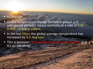 HOWEVER…Global temperature change (between glacial and interglacial periods) occurs normally at a rate of 0.05 – 0.005°C every 100yrs.In the last 50yrs the global average temperature has increased by 0.5 degrees!This is between 20 and 200 times the normal rate, and it’s accelerating!
