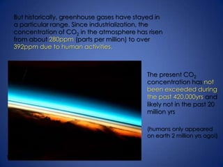 Degrees CelsiusBut historically, greenhouse gases have stayed in a particular range. Since industrialization, the concentration of CO2 in the atmosphere has risen from about 280ppm (parts per million) to over 392ppm due to human activities.The present CO2 concentration has not been exceeded during the past 420,000yrs and likely not in the past 20 million yrs(humans only appeared on earth 2 million yrs ago!)The earth’s fragile atmosphere, as seen from a shuttle