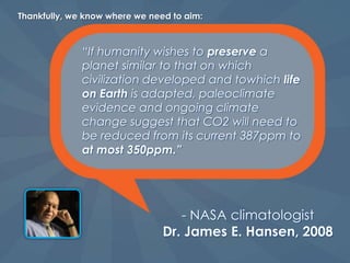 The 350ppm target means that at our current level – 392ppm, we are already in the danger zone.The Earth and the species that live on it have never gone through a change in climate such as the one we are now facing.But it’s not too late – if we act now!
