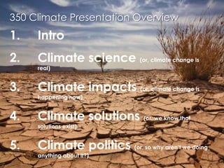 350 Climate Presentation OverviewIntroClimate science (or, climate change is real)Climate impacts (or, climate change is happening now)Climate solutions (or, we know that solutions exist)Climate politics (or, so why aren’t we doing anything about it?)Conclusions