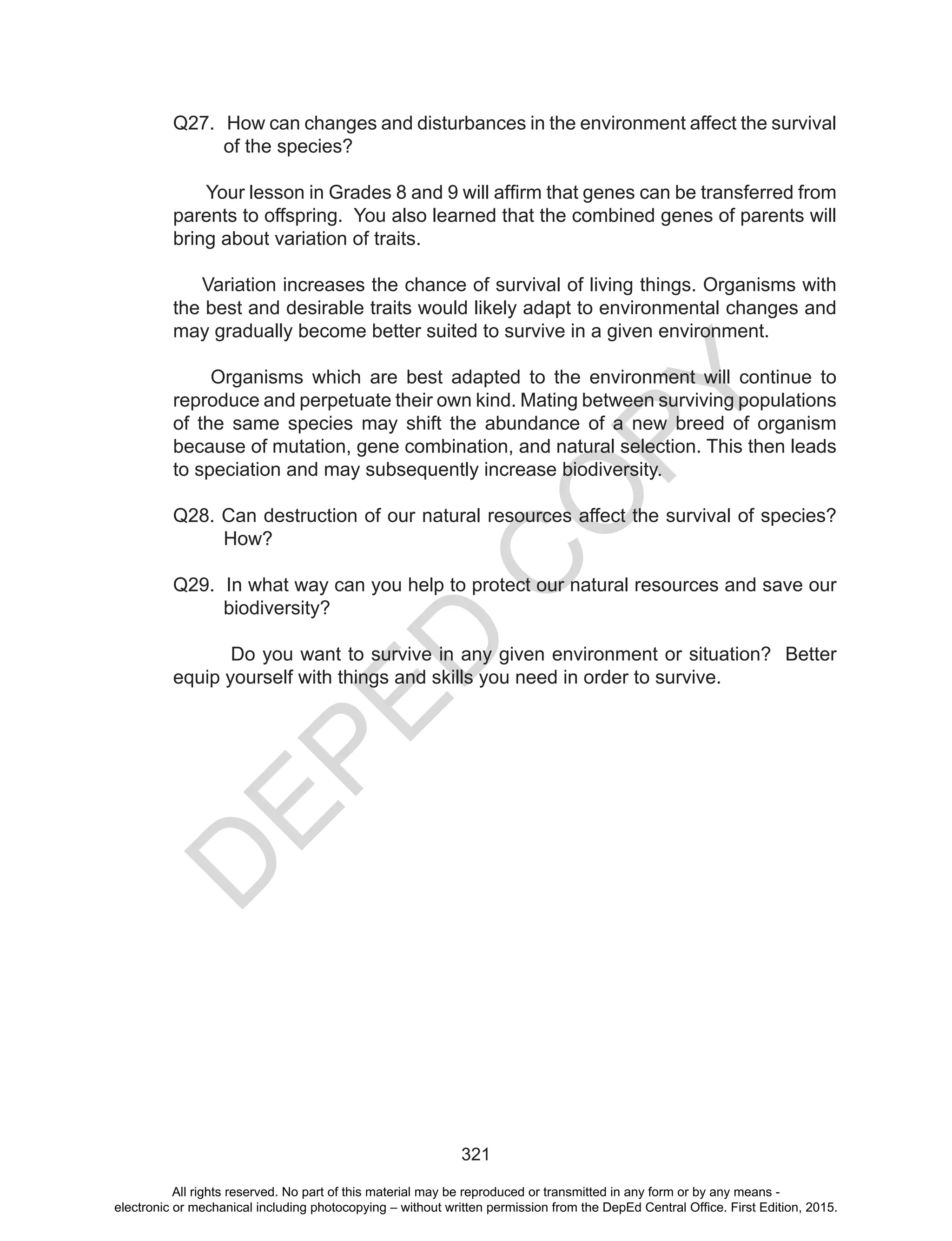 D
EPED
C
O
PY
321
Q27. How can changes and disturbances in the environment affect the survival
of the species?
Your lesson in Grades 8 and 9 will affirm that genes can be transferred from
parents to offspring. You also learned that the combined genes of parents will
bring about variation of traits.
Variation increases the chance of survival of living things. Organisms with
the best and desirable traits would likely adapt to environmental changes and
may gradually become better suited to survive in a given environment.
Organisms which are best adapted to the environment will continue to
reproduce and perpetuate their own kind. Mating between surviving populations
of the same species may shift the abundance of a new breed of organism
because of mutation, gene combination, and natural selection. This then leads
to speciation and may subsequently increase biodiversity.
Q28. Can destruction of our natural resources affect the survival of species?
How?
Q29. In what way can you help to protect our natural resources and save our
biodiversity?
Do you want to survive in any given environment or situation? Better
equip yourself with things and skills you need in order to survive.
All rights reserved. No part of this material may be reproduced or transmitted in any form or by any means -
electronic or mechanical including photocopying – without written permission from the DepEd Central Office. First Edition, 2015.
 