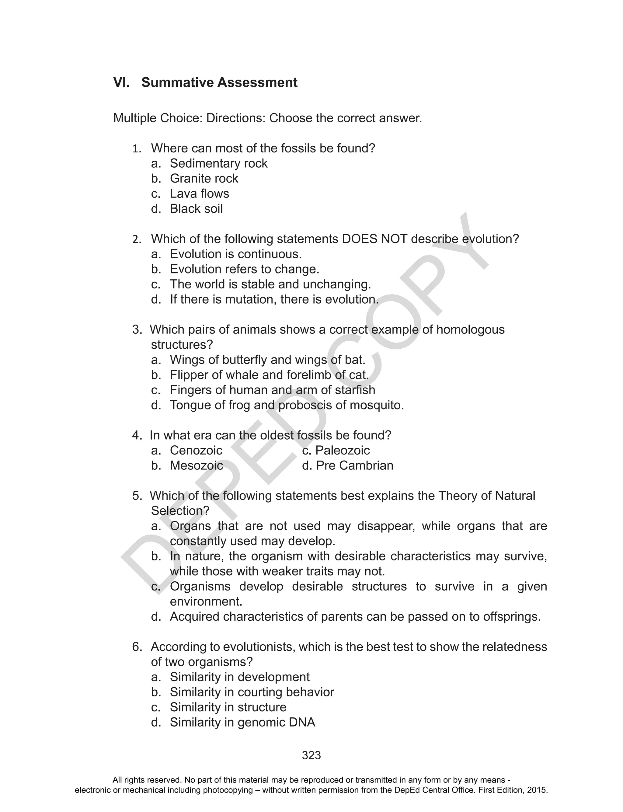 D
EPED
C
O
PY
323
VI. Summative Assessment
Multiple Choice: Directions: Choose the correct answer.
1.	 Where can most of the fossils be found?
a.	 Sedimentary rock
b.	 Granite rock
c.	 Lava flows
d.	 Black soil
2.	 Which of the following statements DOES NOT describe evolution?
a.	 Evolution is continuous.
b.	 Evolution refers to change.
c.	 The world is stable and unchanging.
d.	 If there is mutation, there is evolution.
3. Which pairs of animals shows a correct example of homologous 		
	structures?
a.	 Wings of butterfly and wings of bat.
b.	 Flipper of whale and forelimb of cat.
c.	 Fingers of human and arm of starfish
d.	 Tongue of frog and proboscis of mosquito.
4. In what era can the oldest fossils be found?
a.	 Cenozoic			c. Paleozoic
b.	 Mesozoic			 d. Pre Cambrian
5. Which of the following statements best explains the Theory of Natural 	
	Selection?
a.	 Organs that are not used may disappear, while organs that are
constantly used may develop.
b.	 In nature, the organism with desirable characteristics may survive,
while those with weaker traits may not.
c.	 Organisms develop desirable structures to survive in a given
environment.
d.	 Acquired characteristics of parents can be passed on to offsprings.
6. According to evolutionists, which is the best test to show the relatedness
	 of two organisms?
a.	 Similarity in development
b.	 Similarity in courting behavior
c.	 Similarity in structure
d.	 Similarity in genomic DNA
All rights reserved. No part of this material may be reproduced or transmitted in any form or by any means -
electronic or mechanical including photocopying – without written permission from the DepEd Central Office. First Edition, 2015.
 