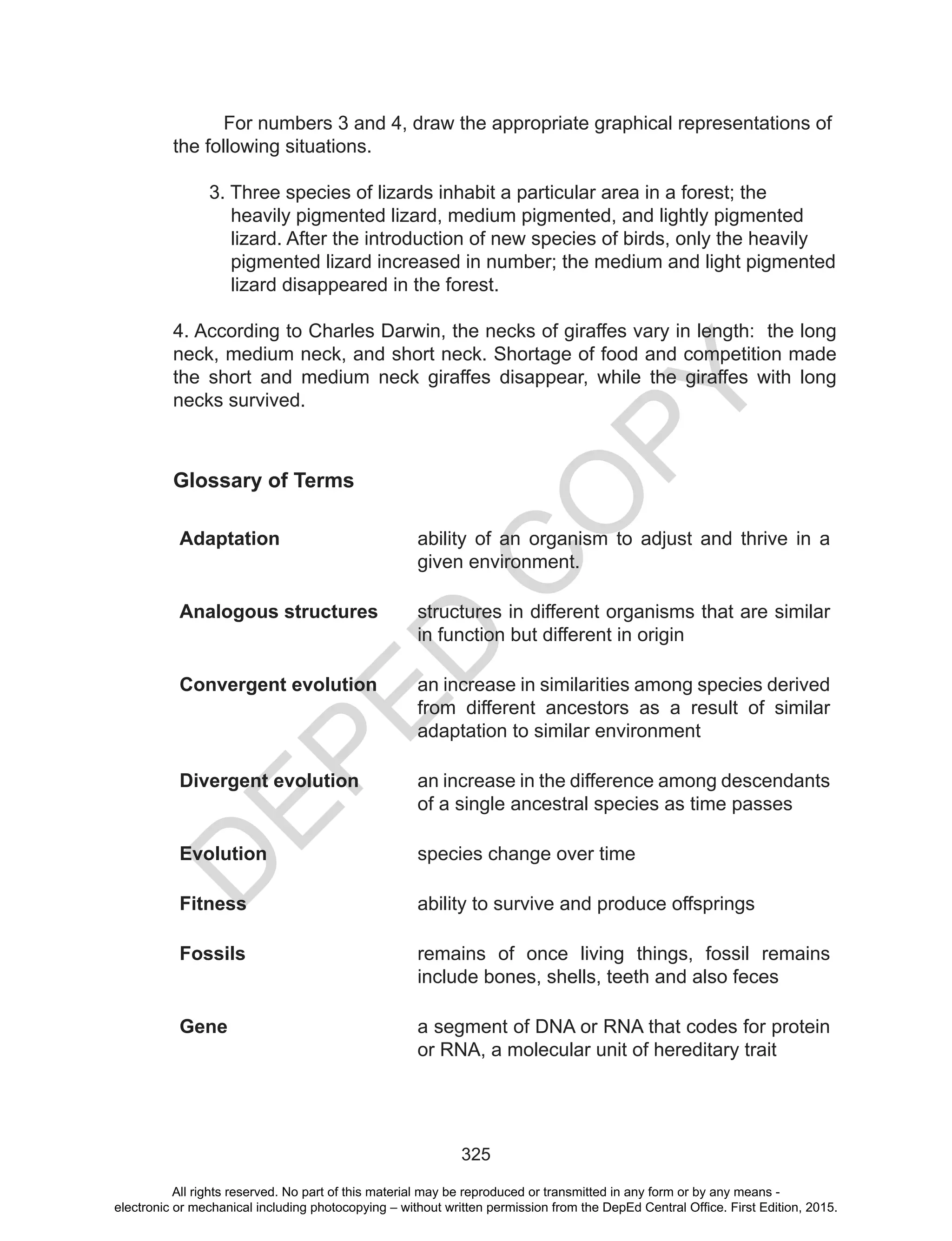 D
EPED
C
O
PY
325
For numbers 3 and 4, draw the appropriate graphical representations of
the following situations.
3. Three species of lizards inhabit a particular area in a forest; the
heavily pigmented lizard, medium pigmented, and lightly pigmented
lizard. After the introduction of new species of birds, only the heavily
pigmented lizard increased in number; the medium and light pigmented
lizard disappeared in the forest.
4. According to Charles Darwin, the necks of giraffes vary in length: the long
neck, medium neck, and short neck. Shortage of food and competition made
the short and medium neck giraffes disappear, while the giraffes with long
necks survived.
Glossary of Terms
Adaptation ability of an organism to adjust and thrive in a
given environment.
Analogous structures structures in different organisms that are similar
in function but different in origin
Convergent evolution an increase in similarities among species derived
from different ancestors as a result of similar
adaptation to similar environment
Divergent evolution an increase in the difference among descendants
of a single ancestral species as time passes
Evolution species change over time
Fitness ability to survive and produce offsprings
Fossils remains of once living things, fossil remains
include bones, shells, teeth and also feces
Gene a segment of DNA or RNA that codes for protein
or RNA, a molecular unit of hereditary trait
All rights reserved. No part of this material may be reproduced or transmitted in any form or by any means -
electronic or mechanical including photocopying – without written permission from the DepEd Central Office. First Edition, 2015.
 