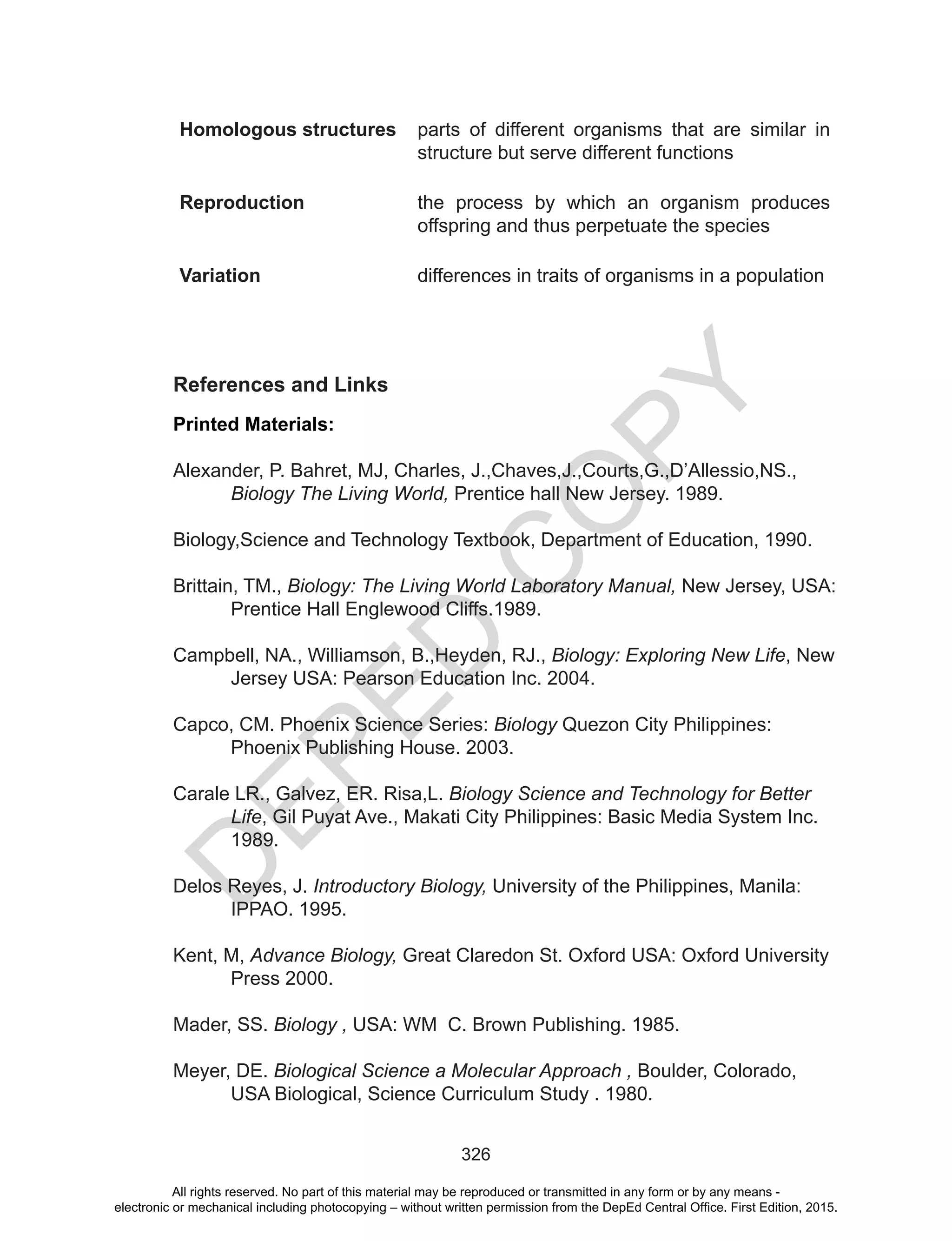 D
EPED
C
O
PY
326
Homologous structures parts of different organisms that are similar in
structure but serve different functions
Reproduction the process by which an organism produces
offspring and thus perpetuate the species
Variation differences in traits of organisms in a population
References and Links
Printed Materials:
Alexander, P. Bahret, MJ, Charles, J.,Chaves,J.,Courts,G.,D’Allessio,NS.,
Biology The Living World, Prentice hall New Jersey. 1989.
Biology,Science and Technology Textbook, Department of Education, 1990.
Brittain, TM., Biology: The Living World Laboratory Manual, New Jersey, USA:
Prentice Hall Englewood Cliffs.1989.
Campbell, NA., Williamson, B.,Heyden, RJ., Biology: Exploring New Life, New
Jersey USA: Pearson Education Inc. 2004.
Capco, CM. Phoenix Science Series: Biology Quezon City Philippines:
Phoenix Publishing House. 2003.
Carale LR., Galvez, ER. Risa,L. Biology Science and Technology for Better
Life, Gil Puyat Ave., Makati City Philippines: Basic Media System Inc.
1989.
Delos Reyes, J. Introductory Biology, University of the Philippines, Manila:
IPPAO. 1995.
Kent, M, Advance Biology, Great Claredon St. Oxford USA: Oxford University
Press 2000.
Mader, SS. Biology , USA: WM C. Brown Publishing. 1985.
Meyer, DE. Biological Science a Molecular Approach , Boulder, Colorado,
USA Biological, Science Curriculum Study . 1980.
All rights reserved. No part of this material may be reproduced or transmitted in any form or by any means -
electronic or mechanical including photocopying – without written permission from the DepEd Central Office. First Edition, 2015.
 