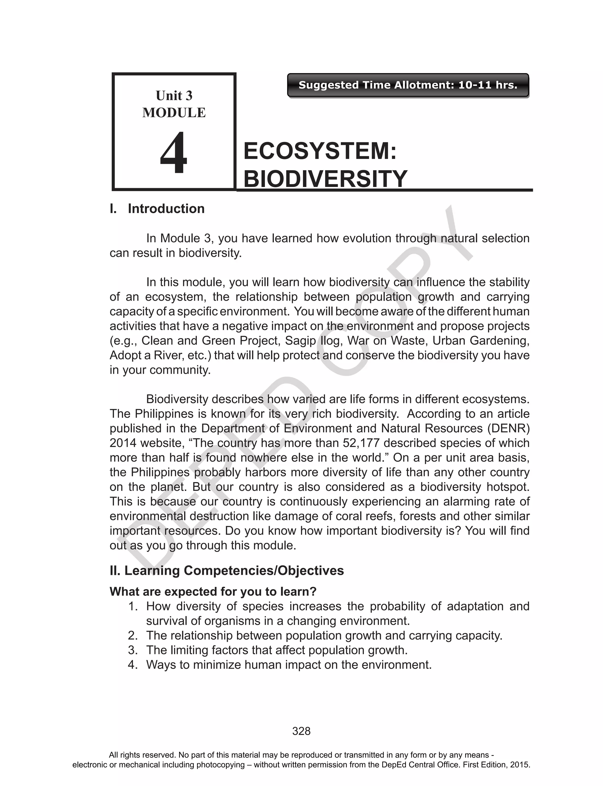 D
EPED
C
O
PY
328
I. Introduction
	 In Module 3, you have learned how evolution through natural selection
can result in biodiversity.
	 In this module, you will learn how biodiversity can influence the stability
of an ecosystem, the relationship between population growth and carrying
capacity of a specific environment. You will become aware of the different human
activities that have a negative impact on the environment and propose projects
(e.g., Clean and Green Project, Sagip Ilog, War on Waste, Urban Gardening,
Adopt a River, etc.) that will help protect and conserve the biodiversity you have
in your community.
	 Biodiversity describes how varied are life forms in different ecosystems.
The Philippines is known for its very rich biodiversity. According to an article
published in the Department of Environment and Natural Resources (DENR)
2014 website, “The country has more than 52,177 described species of which
more than half is found nowhere else in the world.” On a per unit area basis,
the Philippines probably harbors more diversity of life than any other country
on the planet. But our country is also considered as a biodiversity hotspot.
This is because our country is continuously experiencing an alarming rate of
environmental destruction like damage of coral reefs, forests and other similar
important resources. Do you know how important biodiversity is? You will find
out as you go through this module.
II. Learning Competencies/Objectives
What are expected for you to learn?
1.	 How diversity of species increases the probability of adaptation and
survival of organisms in a changing environment.
2.	 The relationship between population growth and carrying capacity.
3.	 The limiting factors that affect population growth.
4.	 Ways to minimize human impact on the environment.
ECOSYSTEM:
BIODIVERSITY
Unit 3
MODULE
4
Suggested Time Allotment: 10-11 hrs.
Unit 3
Module
4
All rights reserved. No part of this material may be reproduced or transmitted in any form or by any means -
electronic or mechanical including photocopying – without written permission from the DepEd Central Office. First Edition, 2015.
 