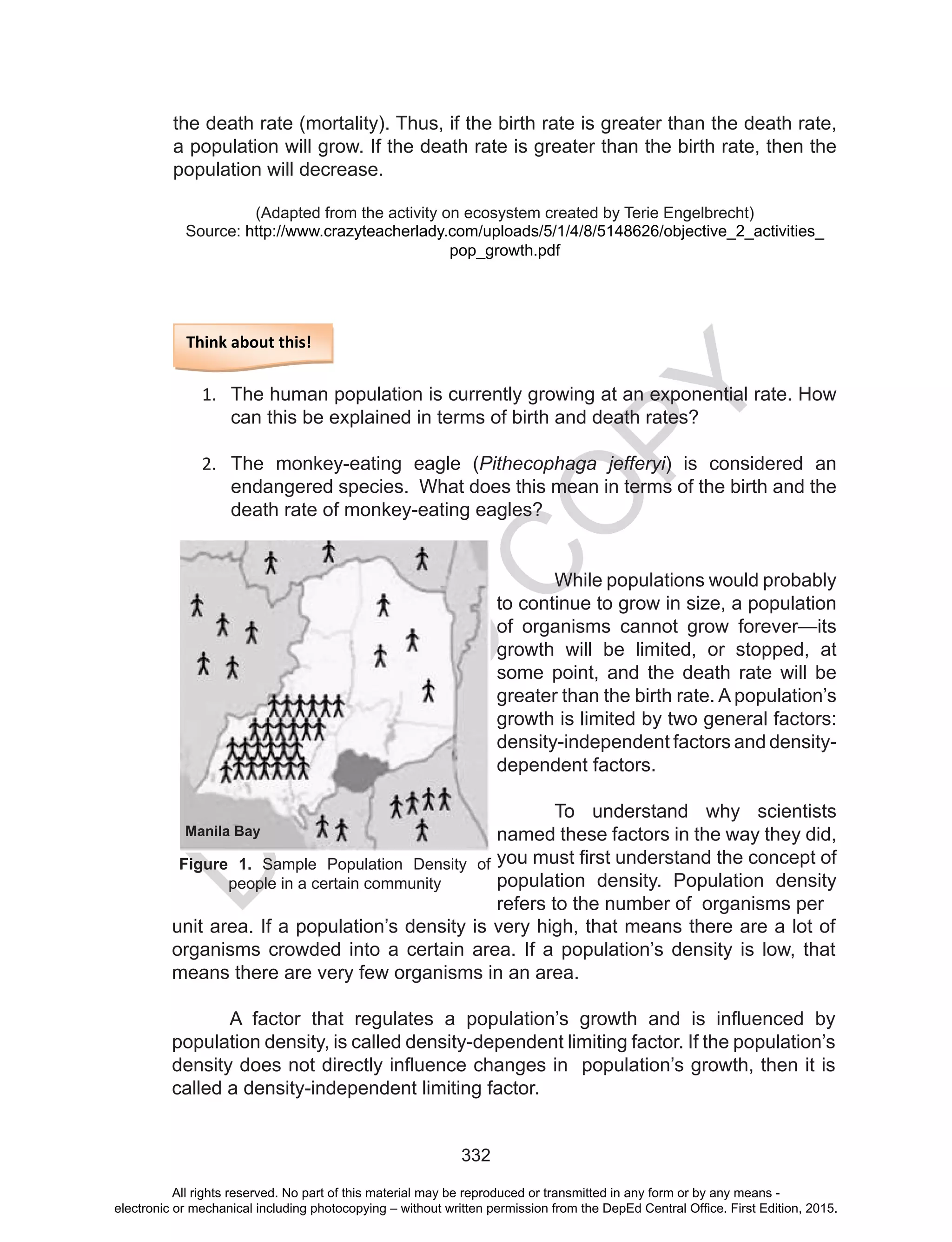 D
EPED
C
O
PY
332
the death rate (mortality). Thus, if the birth rate is greater than the death rate,
a population will grow. If the death rate is greater than the birth rate, then the
population will decrease.
(Adapted from the activity on ecosystem created by Terie Engelbrecht)
Source: http://www.crazyteacherlady.com/uploads/5/1/4/8/5148626/objective_2_activities_
pop_growth.pdf
Think about this!
1.	 The human population is currently growing at an exponential rate. How
can this be explained in terms of birth and death rates?
2.	 The monkey-eating eagle (Pithecophaga jefferyi) is considered an
endangered species. What does this mean in terms of the birth and the
death rate of monkey-eating eagles?
	 While populations would probably
to continue to grow in size, a population
of organisms cannot grow forever—its
growth will be limited, or stopped, at
some point, and the death rate will be
greater than the birth rate. A population’s
growth is limited by two general factors:
density-independent factors and density-
dependent factors.
To understand why scientists
named these factors in the way they did,
you must first understand the concept of
population density. Population density
refers to the number of organisms per
unit area. If a population’s density is very high, that means there are a lot of
organisms crowded into a certain area. If a population’s density is low, that
means there are very few organisms in an area.
A factor that regulates a population’s growth and is influenced by
population density, is called density-dependent limiting factor. If the population’s
density does not directly influence changes in population’s growth, then it is
called a density-independent limiting factor.
Figure 1. Sample Population Density of
people in a certain community
Manila Bay
All rights reserved. No part of this material may be reproduced or transmitted in any form or by any means -
electronic or mechanical including photocopying – without written permission from the DepEd Central Office. First Edition, 2015.
 