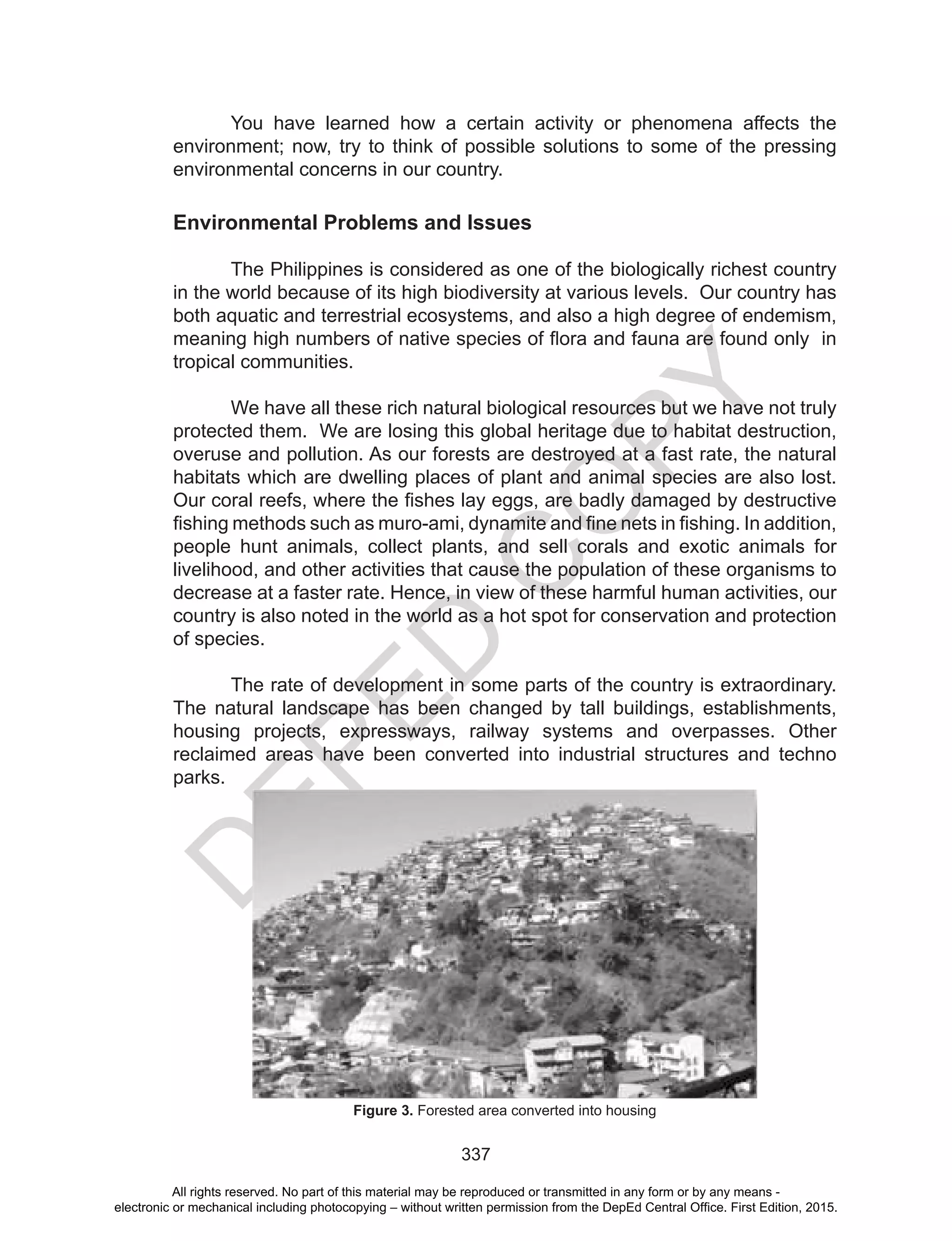 D
EPED
C
O
PY
337
You have learned how a certain activity or phenomena affects the
environment; now, try to think of possible solutions to some of the pressing
environmental concerns in our country.
Environmental Problems and Issues
	
The Philippines is considered as one of the biologically richest country
in the world because of its high biodiversity at various levels. Our country has
both aquatic and terrestrial ecosystems, and also a high degree of endemism,
meaning high numbers of native species of flora and fauna are found only in
tropical communities.
	 We have all these rich natural biological resources but we have not truly
protected them. We are losing this global heritage due to habitat destruction,
overuse and pollution. As our forests are destroyed at a fast rate, the natural
habitats which are dwelling places of plant and animal species are also lost.
Our coral reefs, where the fishes lay eggs, are badly damaged by destructive
fishing methods such as muro-ami, dynamite and fine nets in fishing. In addition,
people hunt animals, collect plants, and sell corals and exotic animals for
livelihood, and other activities that cause the population of these organisms to
decrease at a faster rate. Hence, in view of these harmful human activities, our
country is also noted in the world as a hot spot for conservation and protection
of species.
	 The rate of development in some parts of the country is extraordinary.
The natural landscape has been changed by tall buildings, establishments,
housing projects, expressways, railway systems and overpasses. Other
reclaimed areas have been converted into industrial structures and techno
parks.
Figure 3. Forested area converted into housing
All rights reserved. No part of this material may be reproduced or transmitted in any form or by any means -
electronic or mechanical including photocopying – without written permission from the DepEd Central Office. First Edition, 2015.
 