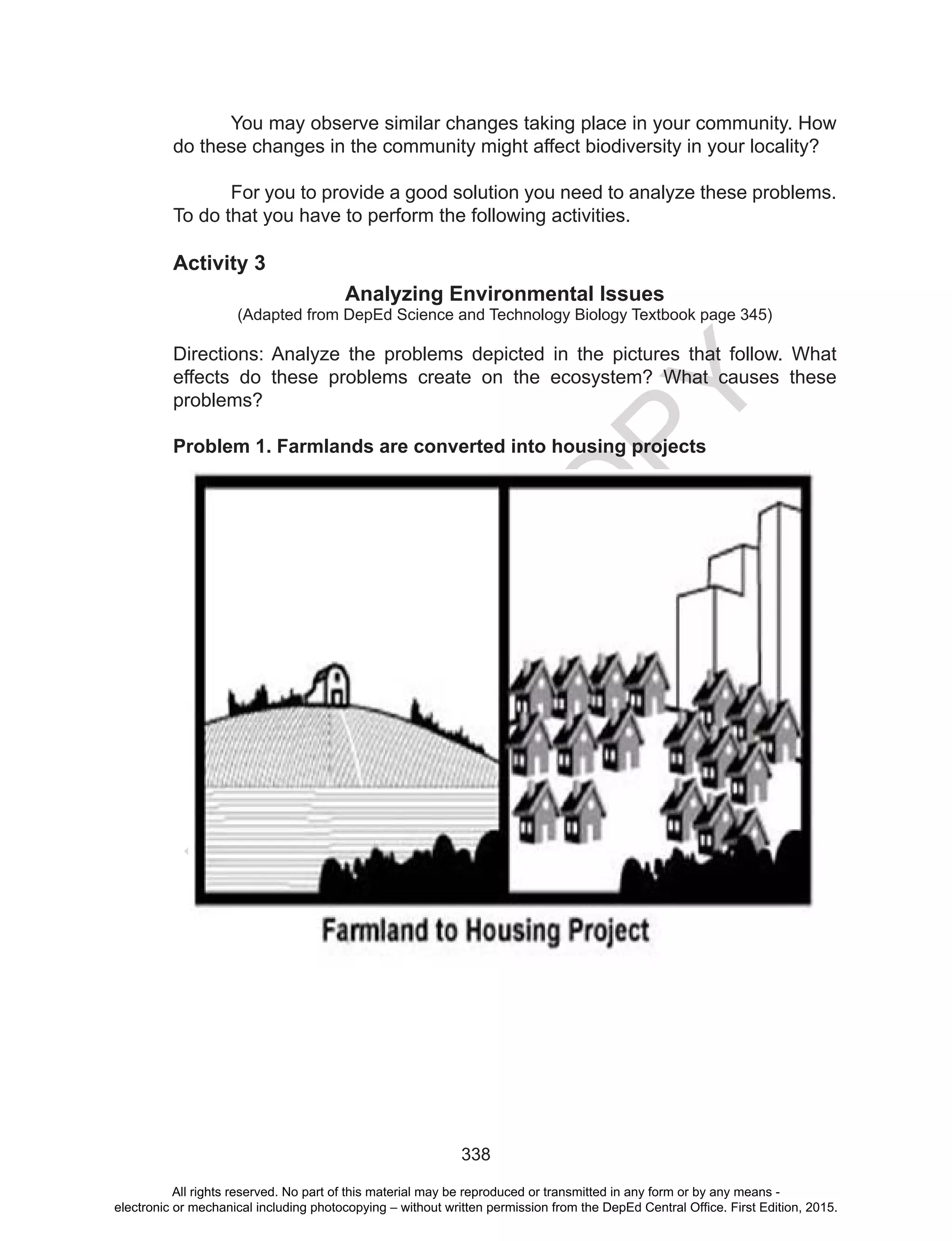 D
EPED
C
O
PY
338
You may observe similar changes taking place in your community. How
do these changes in the community might affect biodiversity in your locality?
	 For you to provide a good solution you need to analyze these problems.
To do that you have to perform the following activities.
Activity 3
Analyzing Environmental Issues
(Adapted from DepEd Science and Technology Biology Textbook page 345)
Directions: Analyze the problems depicted in the pictures that follow. What
effects do these problems create on the ecosystem? What causes these
problems?
Problem 1. Farmlands are converted into housing projects
All rights reserved. No part of this material may be reproduced or transmitted in any form or by any means -
electronic or mechanical including photocopying – without written permission from the DepEd Central Office. First Edition, 2015.
 
