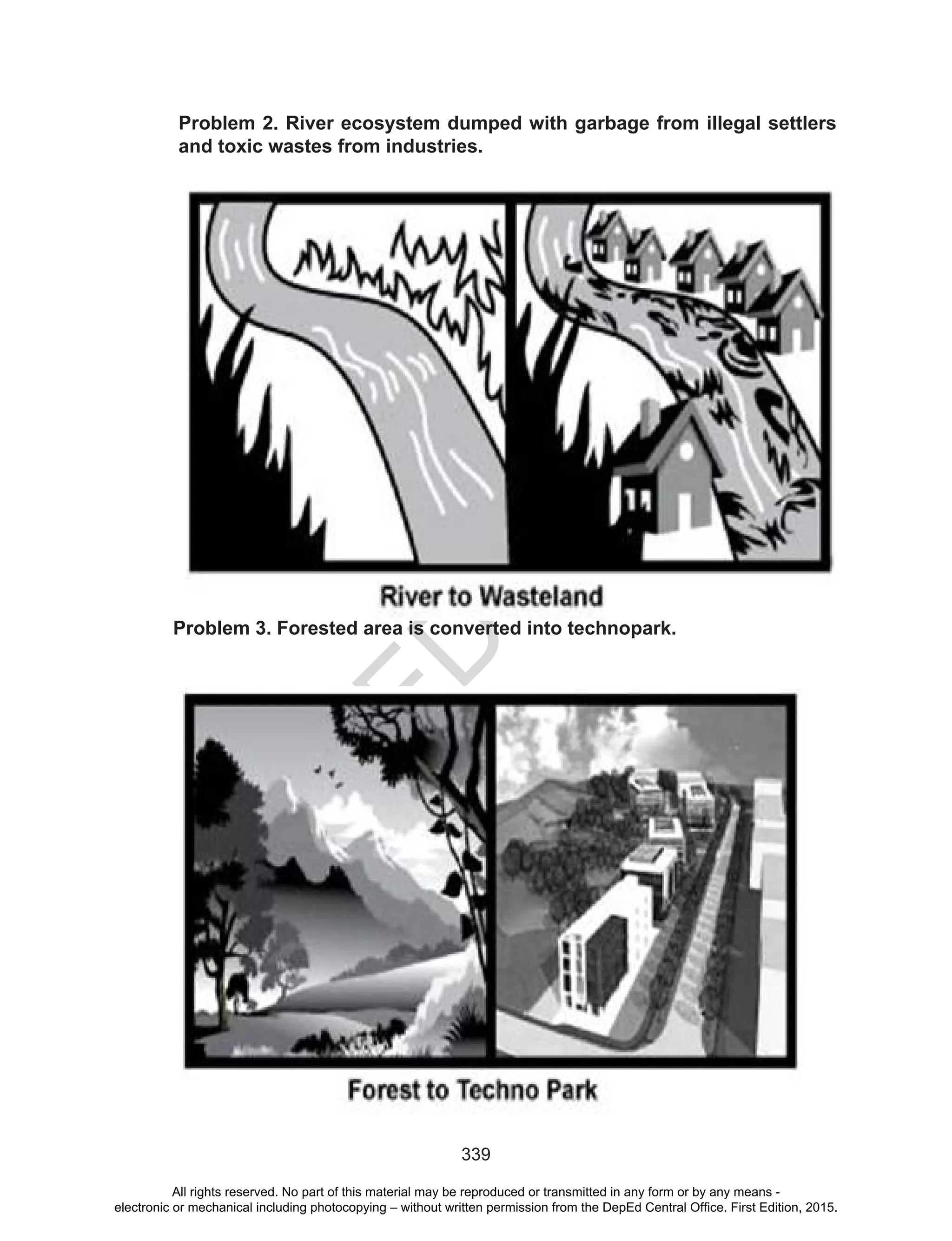 D
EPED
C
O
PY
339
Problem 3. Forested area is converted into technopark.
Problem 2. River ecosystem dumped with garbage from illegal settlers
and toxic wastes from industries.
All rights reserved. No part of this material may be reproduced or transmitted in any form or by any means -
electronic or mechanical including photocopying – without written permission from the DepEd Central Office. First Edition, 2015.
 