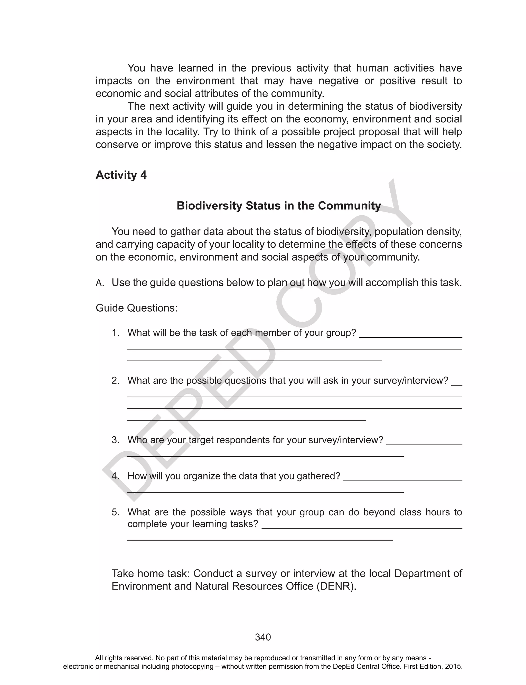 D
EPED
C
O
PY
340
You have learned in the previous activity that human activities have
impacts on the environment that may have negative or positive result to
economic and social attributes of the community.
The next activity will guide you in determining the status of biodiversity
in your area and identifying its effect on the economy, environment and social
aspects in the locality. Try to think of a possible project proposal that will help
conserve or improve this status and lessen the negative impact on the society.
Activity 4
Biodiversity Status in the Community
You need to gather data about the status of biodiversity, population density,
and carrying capacity of your locality to determine the effects of these concerns
on the economic, environment and social aspects of your community.
A.	 Use the guide questions below to plan out how you will accomplish this task.
Guide Questions:
1.	 What will be the task of each member of your group? ___________________
_____________________________________________________________
_______________________________________________
2.	 What are the possible questions that you will ask in your survey/interview? __
_____________________________________________________________
_____________________________________________________________
____________________________________________
3.	 Who are your target respondents for your survey/interview? ______________
___________________________________________________
4.	 How will you organize the data that you gathered? ______________________
___________________________________________________
5.	 What are the possible ways that your group can do beyond class hours to
complete your learning tasks? _____________________________________
_________________________________________________
Take home task: Conduct a survey or interview at the local Department of
Environment and Natural Resources Office (DENR).
All rights reserved. No part of this material may be reproduced or transmitted in any form or by any means -
electronic or mechanical including photocopying – without written permission from the DepEd Central Office. First Edition, 2015.
 