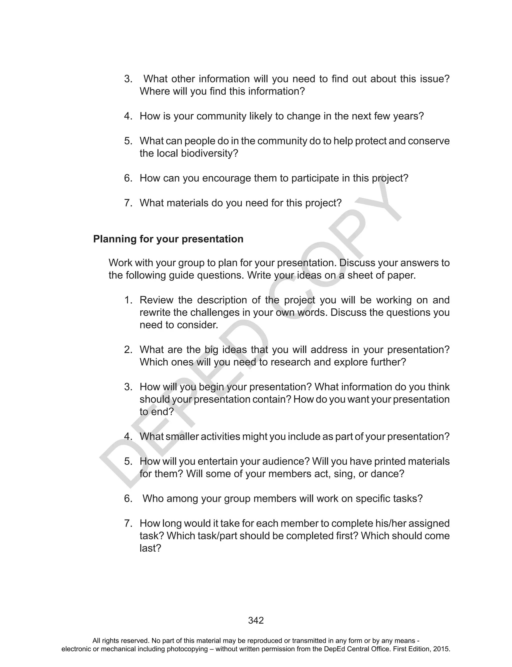 D
EPED
C
O
PY
342
Planning for your presentation
Work with your group to plan for your presentation. Discuss your answers to
the following guide questions. Write your ideas on a sheet of paper.
1.	 Review the description of the project you will be working on and
rewrite the challenges in your own words. Discuss the questions you
need to consider.
2.	 What are the big ideas that you will address in your presentation?
Which ones will you need to research and explore further?
3.	 How will you begin your presentation? What information do you think
should your presentation contain? How do you want your presentation
to end?
4.	 What smaller activities might you include as part of your presentation?
5.	 How will you entertain your audience? Will you have printed materials
for them? Will some of your members act, sing, or dance?
6.	 Who among your group members will work on specific tasks?
7.	 How long would it take for each member to complete his/her assigned
task? Which task/part should be completed first? Which should come
last?
3.	 What other information will you need to find out about this issue?
Where will you find this information?
4.	 How is your community likely to change in the next few years?
5.	 What can people do in the community do to help protect and conserve
the local biodiversity?
6.	 How can you encourage them to participate in this project?
7.	 What materials do you need for this project?
All rights reserved. No part of this material may be reproduced or transmitted in any form or by any means -
electronic or mechanical including photocopying – without written permission from the DepEd Central Office. First Edition, 2015.
 