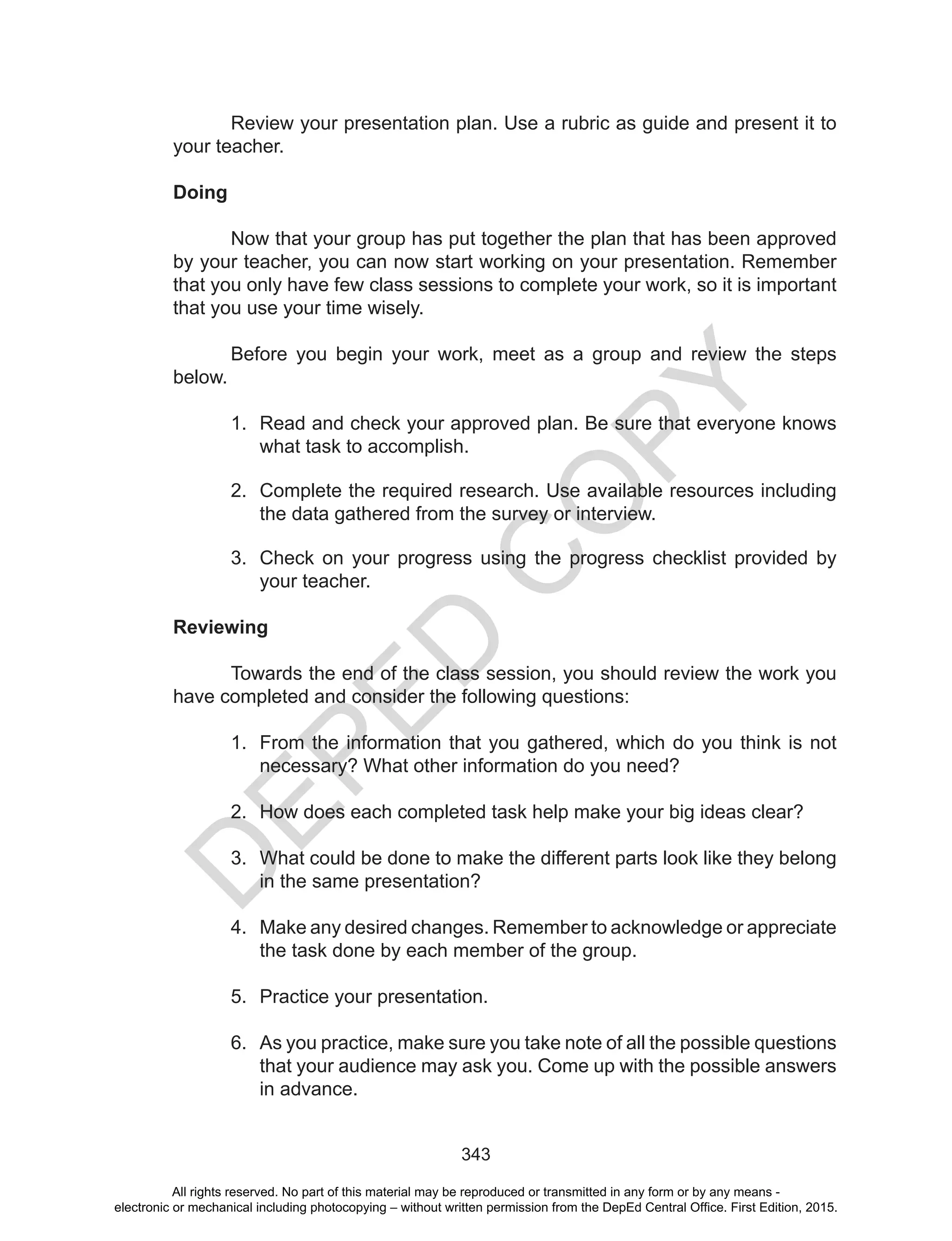 D
EPED
C
O
PY
343
Review your presentation plan. Use a rubric as guide and present it to
your teacher.
Doing
	 Now that your group has put together the plan that has been approved
by your teacher, you can now start working on your presentation. Remember
that you only have few class sessions to complete your work, so it is important
that you use your time wisely.
	 Before you begin your work, meet as a group and review the steps
below.
1.	 Read and check your approved plan. Be sure that everyone knows
what task to accomplish.
2.	 Complete the required research. Use available resources including
the data gathered from the survey or interview.
3.	 Check on your progress using the progress checklist provided by
your teacher.
Reviewing
	 Towards the end of the class session, you should review the work you
have completed and consider the following questions:
1.	 From the information that you gathered, which do you think is not
necessary? What other information do you need?
2.	 How does each completed task help make your big ideas clear?
3.	 What could be done to make the different parts look like they belong
in the same presentation?
4.	 Make any desired changes. Remember to acknowledge or appreciate
the task done by each member of the group.
5.	 Practice your presentation.
6.	 As you practice, make sure you take note of all the possible questions
that your audience may ask you. Come up with the possible answers
in advance.
All rights reserved. No part of this material may be reproduced or transmitted in any form or by any means -
electronic or mechanical including photocopying – without written permission from the DepEd Central Office. First Edition, 2015.
 
