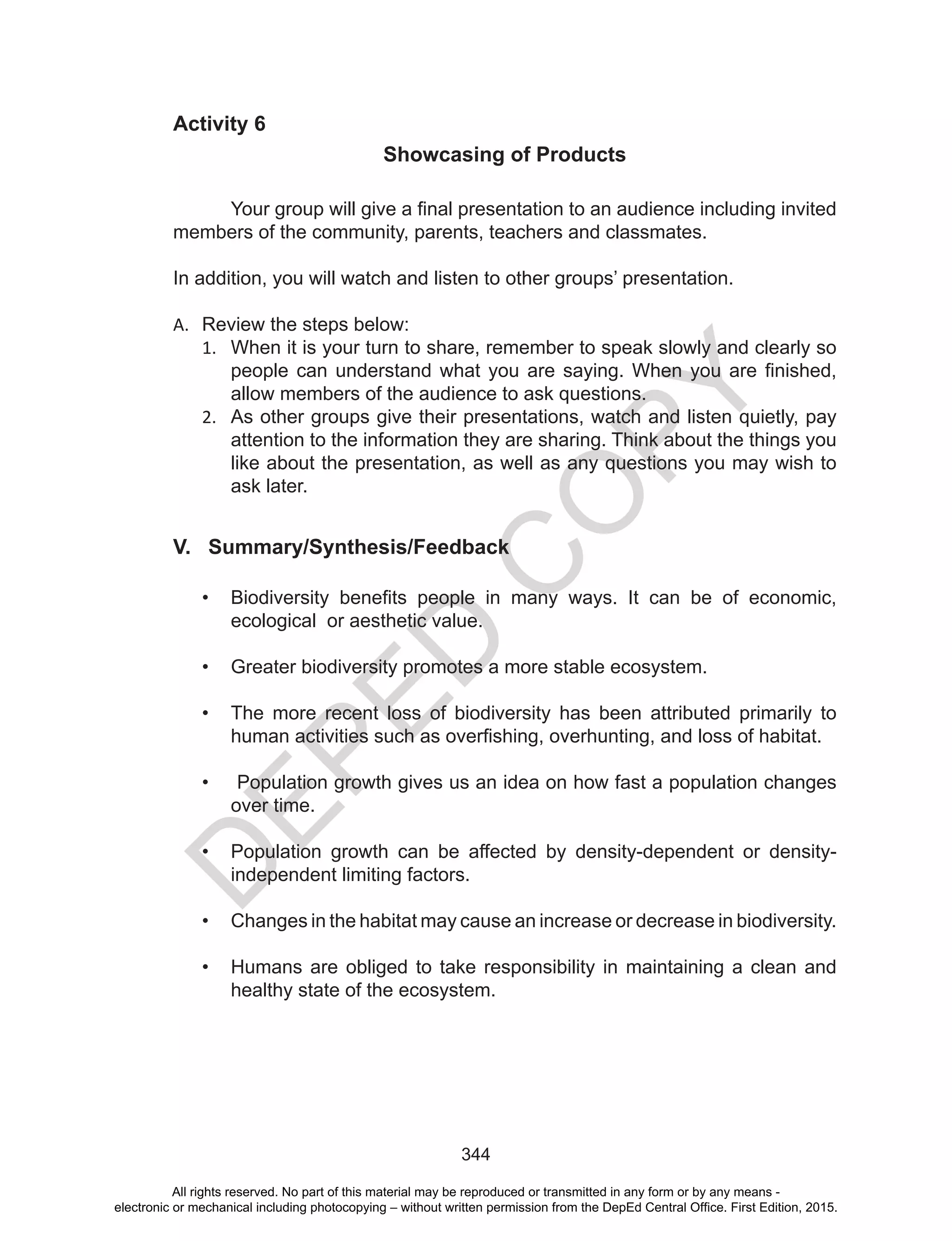 D
EPED
C
O
PY
344
Activity 6
Showcasing of Products
	 Your group will give a final presentation to an audience including invited
members of the community, parents, teachers and classmates.
In addition, you will watch and listen to other groups’ presentation.
A.	 Review the steps below:
1.	 When it is your turn to share, remember to speak slowly and clearly so
people can understand what you are saying. When you are finished,
allow members of the audience to ask questions.
2.	 As other groups give their presentations, watch and listen quietly, pay
attention to the information they are sharing. Think about the things you
like about the presentation, as well as any questions you may wish to
ask later.
V. Summary/Synthesis/Feedback
•	 Biodiversity benefits people in many ways. It can be of economic,
ecological or aesthetic value.
•	 Greater biodiversity promotes a more stable ecosystem.
•	 The more recent loss of biodiversity has been attributed primarily to
human activities such as overfishing, overhunting, and loss of habitat.
•	 Population growth gives us an idea on how fast a population changes
over time.
•	 Population growth can be affected by density-dependent or density-
independent limiting factors.
•	 Changes in the habitat may cause an increase or decrease in biodiversity.
•	 Humans are obliged to take responsibility in maintaining a clean and
healthy state of the ecosystem.
All rights reserved. No part of this material may be reproduced or transmitted in any form or by any means -
electronic or mechanical including photocopying – without written permission from the DepEd Central Office. First Edition, 2015.
 