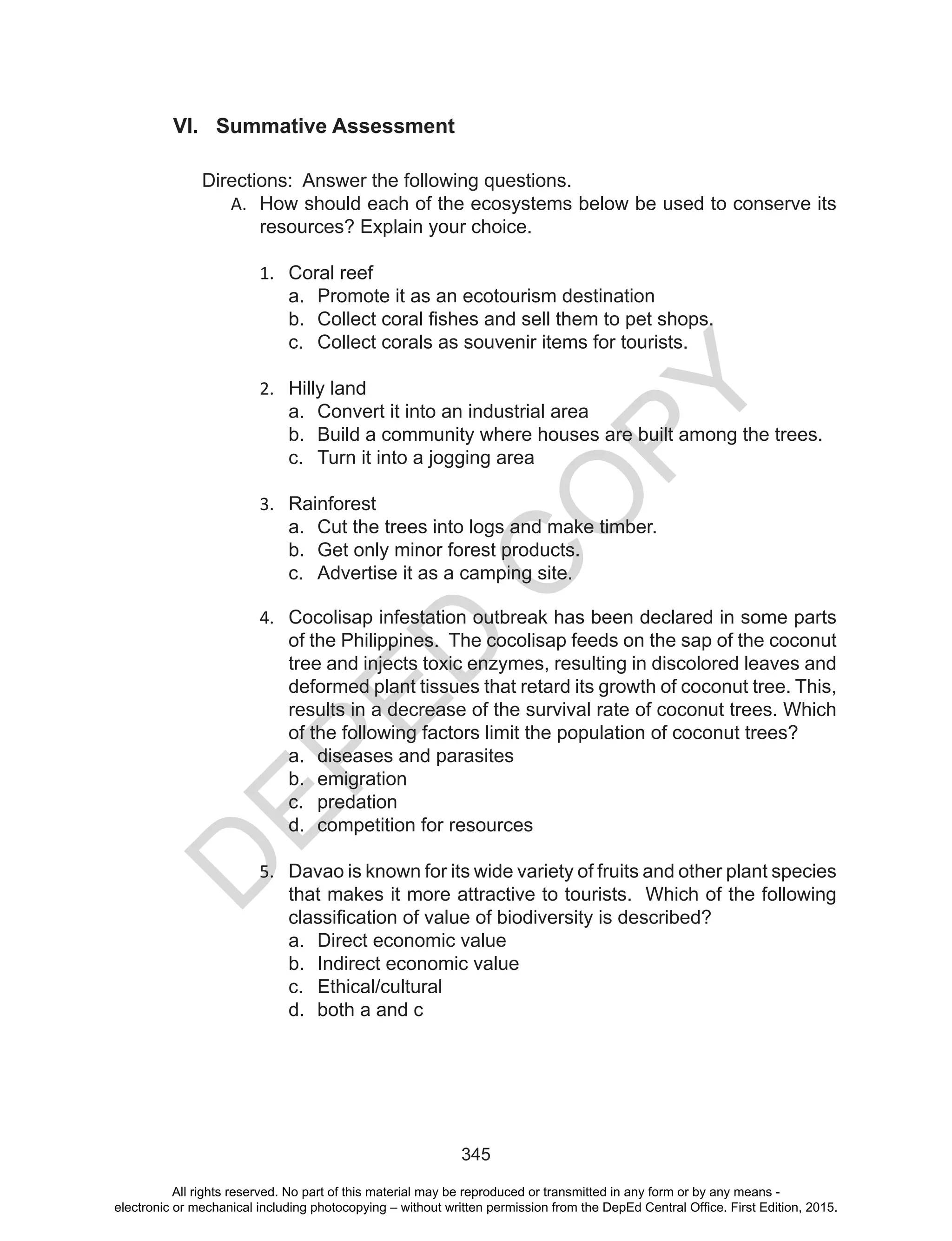 D
EPED
C
O
PY
345
VI. Summative Assessment
Directions: Answer the following questions.
A.	 How should each of the ecosystems below be used to conserve its
resources? Explain your choice.
1.	 Coral reef
a.	 Promote it as an ecotourism destination
b.	 Collect coral fishes and sell them to pet shops.
c.	 Collect corals as souvenir items for tourists.
2.	 Hilly land
a.	 Convert it into an industrial area
b.	 Build a community where houses are built among the trees.
c.	 Turn it into a jogging area
3.	 Rainforest
a.	 Cut the trees into logs and make timber.
b.	 Get only minor forest products.
c.	 Advertise it as a camping site.
4.	 Cocolisap infestation outbreak has been declared in some parts
of the Philippines. The cocolisap feeds on the sap of the coconut
tree and injects toxic enzymes, resulting in discolored leaves and
deformed plant tissues that retard its growth of coconut tree. This,
results in a decrease of the survival rate of coconut trees. Which
of the following factors limit the population of coconut trees?
a.	 diseases and parasites			
b.	 emigration
c.	 predation
d.	 competition for resources
5.	 Davao is known for its wide variety of fruits and other plant species
that makes it more attractive to tourists. Which of the following
classification of value of biodiversity is described?
a.	 Direct economic value
b.	 Indirect economic value
c.	 Ethical/cultural
d.	 both a and c
All rights reserved. No part of this material may be reproduced or transmitted in any form or by any means -
electronic or mechanical including photocopying – without written permission from the DepEd Central Office. First Edition, 2015.
 