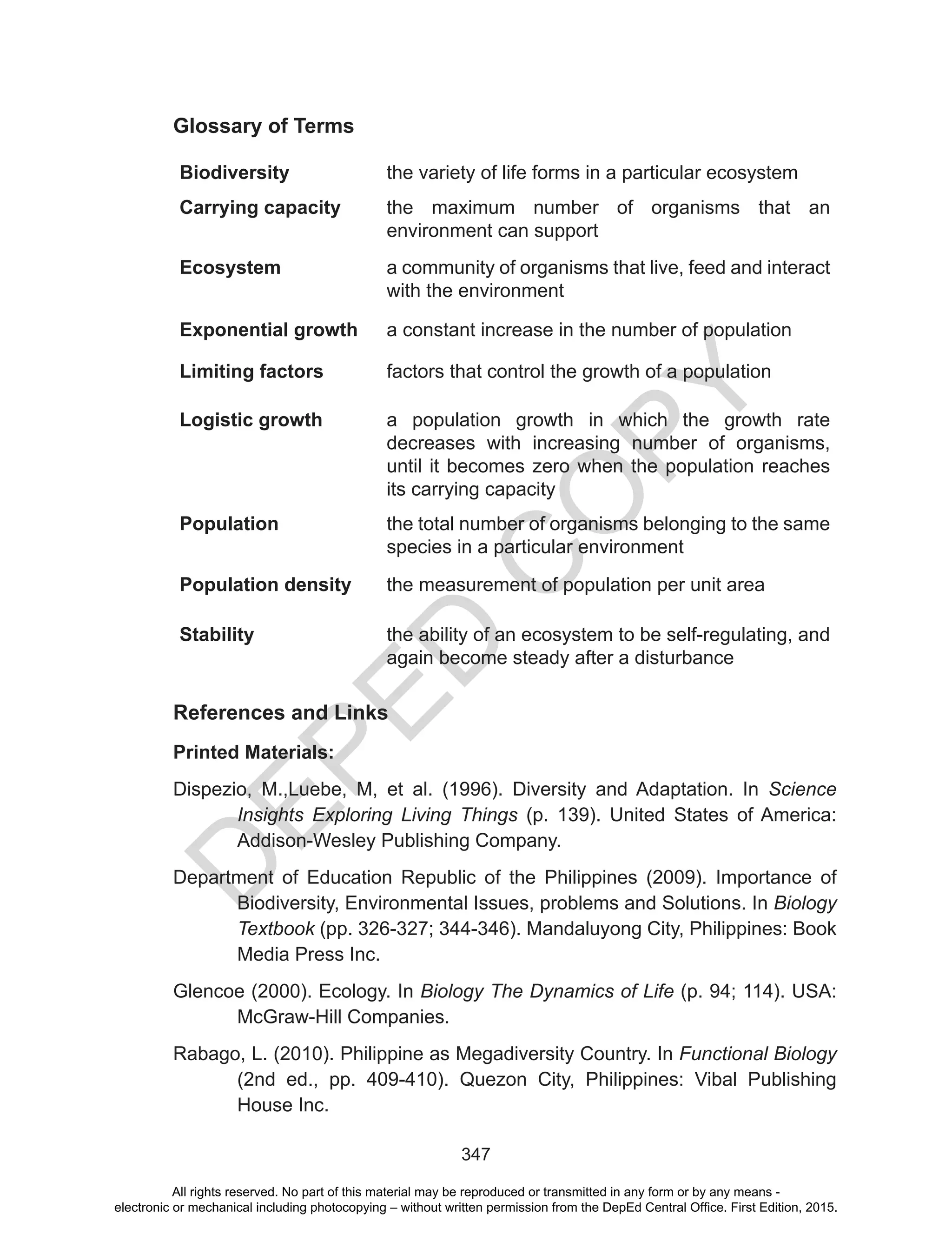 D
EPED
C
O
PY
347
Glossary of Terms
Biodiversity the variety of life forms in a particular ecosystem
Carrying capacity the maximum number of organisms that an
environment can support
Ecosystem a community of organisms that live, feed and interact
with the environment
Exponential growth a constant increase in the number of population
Limiting factors factors that control the growth of a population
Logistic growth a population growth in which the growth rate
decreases with increasing number of organisms,
until it becomes zero when the population reaches
its carrying capacity
Population the total number of organisms belonging to the same
species in a particular environment
Population density the measurement of population per unit area
Stability the ability of an ecosystem to be self-regulating, and
again become steady after a disturbance
References and Links
Printed Materials:
Dispezio, M.,Luebe, M, et al. (1996). Diversity and Adaptation. In Science
Insights Exploring Living Things (p. 139). United States of America:
Addison-Wesley Publishing Company.
Department of Education Republic of the Philippines (2009). Importance of
Biodiversity, Environmental Issues, problems and Solutions. In Biology
Textbook (pp. 326-327; 344-346). Mandaluyong City, Philippines: Book
Media Press Inc.
Glencoe (2000). Ecology. In Biology The Dynamics of Life (p. 94; 114). USA:
McGraw-Hill Companies.
Rabago, L. (2010). Philippine as Megadiversity Country. In Functional Biology
(2nd ed., pp. 409-410). Quezon City, Philippines: Vibal Publishing
House Inc.
All rights reserved. No part of this material may be reproduced or transmitted in any form or by any means -
electronic or mechanical including photocopying – without written permission from the DepEd Central Office. First Edition, 2015.
 