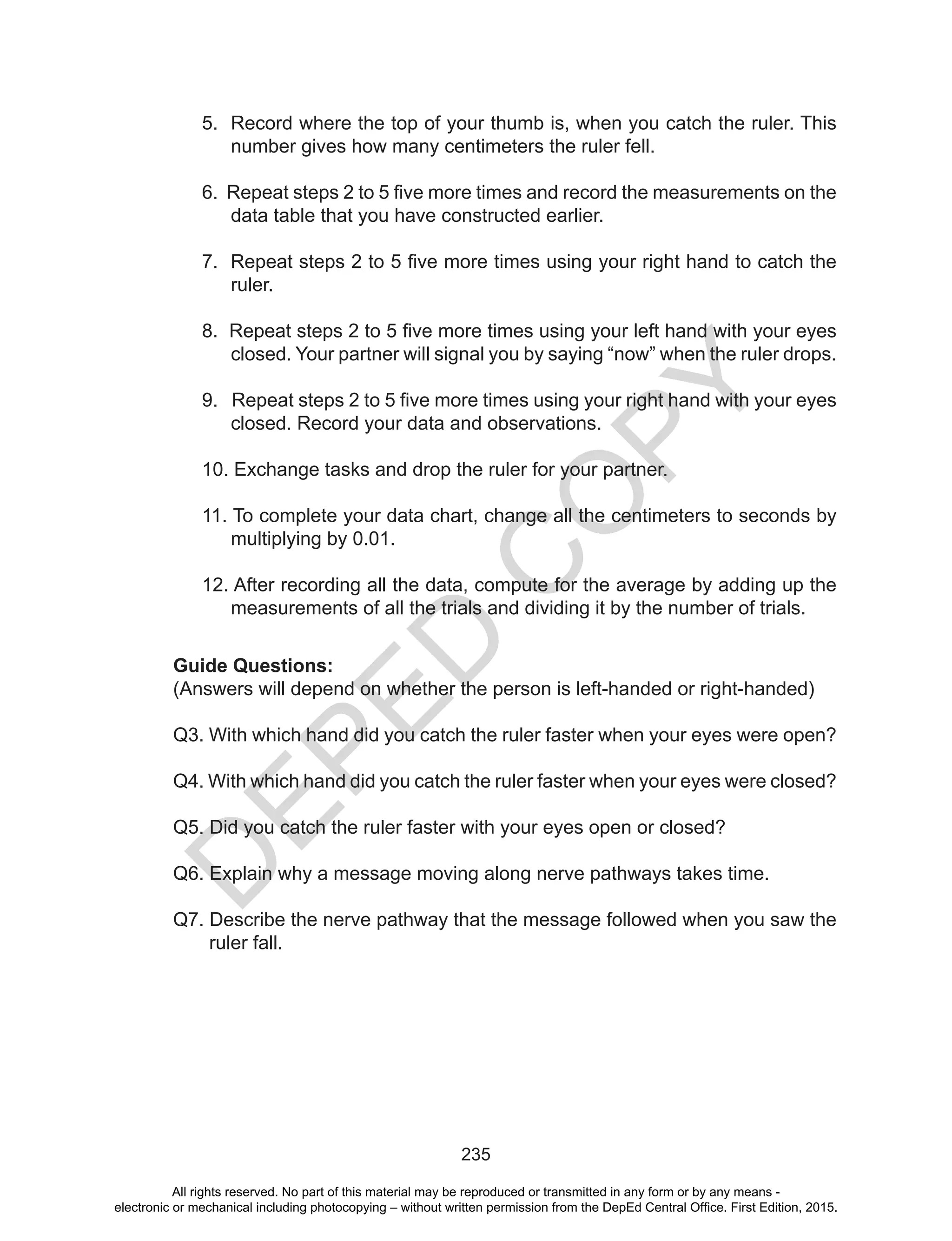 D
EPED
C
O
PY
235
5. Record where the top of your thumb is, when you catch the ruler. This
number gives how many centimeters the ruler fell.
6. Repeat steps 2 to 5 five more times and record the measurements on the
data table that you have constructed earlier.
7. Repeat steps 2 to 5 five more times using your right hand to catch the
ruler.
8. Repeat steps 2 to 5 five more times using your left hand with your eyes
closed. Your partner will signal you by saying “now” when the ruler drops.
9. Repeat steps 2 to 5 five more times using your right hand with your eyes
closed. Record your data and observations.
10. Exchange tasks and drop the ruler for your partner.
11. To complete your data chart, change all the centimeters to seconds by
multiplying by 0.01.
12. After recording all the data, compute for the average by adding up the
measurements of all the trials and dividing it by the number of trials.
Guide Questions:
(Answers will depend on whether the person is left-handed or right-handed)
Q3. With which hand did you catch the ruler faster when your eyes were open?
Q4. With which hand did you catch the ruler faster when your eyes were closed?
Q5. Did you catch the ruler faster with your eyes open or closed?
Q6. Explain why a message moving along nerve pathways takes time.
Q7. Describe the nerve pathway that the message followed when you saw the
ruler fall.
All rights reserved. No part of this material may be reproduced or transmitted in any form or by any means -
electronic or mechanical including photocopying – without written permission from the DepEd Central Office. First Edition, 2015.
 