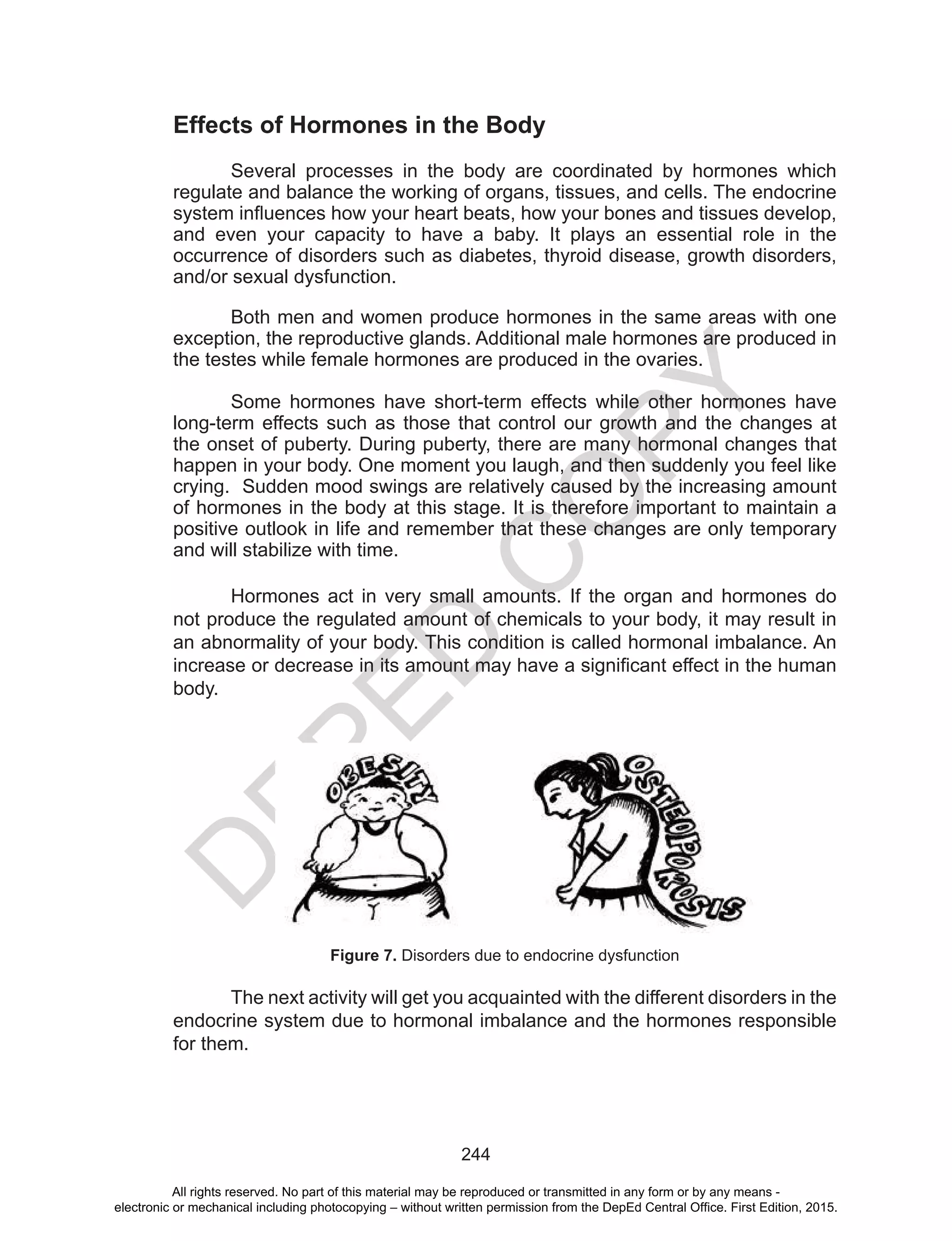 D
EPED
C
O
PY
244
Effects of Hormones in the Body
Several processes in the body are coordinated by hormones which
regulate and balance the working of organs, tissues, and cells. The endocrine
system influences how your heart beats, how your bones and tissues develop,
and even your capacity to have a baby. It plays an essential role in the
occurrence of disorders such as diabetes, thyroid disease, growth disorders,
and/or sexual dysfunction.
Both men and women produce hormones in the same areas with one
exception, the reproductive glands. Additional male hormones are produced in
the testes while female hormones are produced in the ovaries.
Some hormones have short-term effects while other hormones have
long-term effects such as those that control our growth and the changes at
the onset of puberty. During puberty, there are many hormonal changes that
happen in your body. One moment you laugh, and then suddenly you feel like
crying. Sudden mood swings are relatively caused by the increasing amount
of hormones in the body at this stage. It is therefore important to maintain a
positive outlook in life and remember that these changes are only temporary
and will stabilize with time.
Hormones act in very small amounts. If the organ and hormones do
not produce the regulated amount of chemicals to your body, it may result in
an abnormality of your body. This condition is called hormonal imbalance. An
increase or decrease in its amount may have a significant effect in the human
body.
The next activity will get you acquainted with the different disorders in the
endocrine system due to hormonal imbalance and the hormones responsible
for them.
Figure 7. Disorders due to endocrine dysfunction
All rights reserved. No part of this material may be reproduced or transmitted in any form or by any means -
electronic or mechanical including photocopying – without written permission from the DepEd Central Office. First Edition, 2015.
 