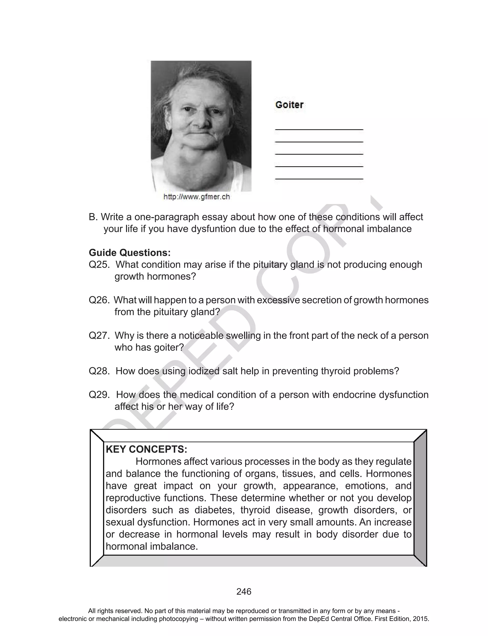 D
EPED
C
O
PY
246
B. Write a one-paragraph essay about how one of these conditions will affect
your life if you have dysfuntion due to the effect of hormonal imbalance
Guide Questions:
Q25. What condition may arise if the pituitary gland is not producing enough
growth hormones?
Q26. What will happen to a person with excessive secretion of growth hormones
from the pituitary gland?
Q27. Why is there a noticeable swelling in the front part of the neck of a person
who has goiter?
Q28. How does using iodized salt help in preventing thyroid problems?
Q29. How does the medical condition of a person with endocrine dysfunction
affect his or her way of life?
KEY CONCEPTS:
	 Hormones affect various processes in the body as they regulate
and balance the functioning of organs, tissues, and cells. Hormones
have great impact on your growth, appearance, emotions, and
reproductive functions. These determine whether or not you develop
disorders such as diabetes, thyroid disease, growth disorders, or
sexual dysfunction. Hormones act in very small amounts. An increase
or decrease in hormonal levels may result in body disorder due to
hormonal imbalance.
All rights reserved. No part of this material may be reproduced or transmitted in any form or by any means -
electronic or mechanical including photocopying – without written permission from the DepEd Central Office. First Edition, 2015.
 