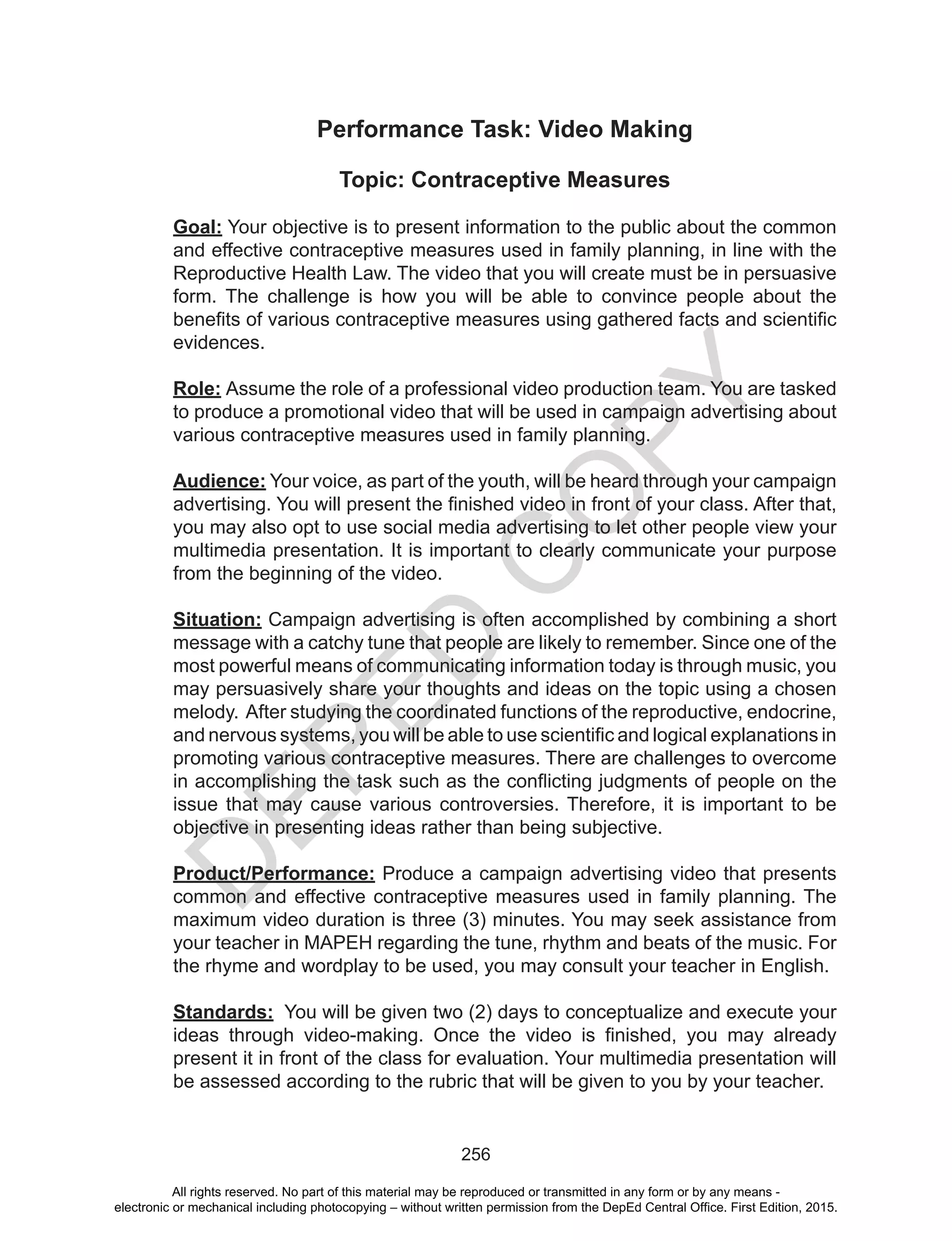 D
EPED
C
O
PY
256
Performance Task: Video Making
Topic: Contraceptive Measures
Goal: Your objective is to present information to the public about the common
and effective contraceptive measures used in family planning, in line with the
Reproductive Health Law. The video that you will create must be in persuasive
form. The challenge is how you will be able to convince people about the
benefits of various contraceptive measures using gathered facts and scientific
evidences.
Role: Assume the role of a professional video production team. You are tasked
to produce a promotional video that will be used in campaign advertising about
various contraceptive measures used in family planning.
Audience: Your voice, as part of the youth, will be heard through your campaign
advertising. You will present the finished video in front of your class. After that,
you may also opt to use social media advertising to let other people view your
multimedia presentation. It is important to clearly communicate your purpose
from the beginning of the video.
Situation: Campaign advertising is often accomplished by combining a short
message with a catchy tune that people are likely to remember. Since one of the
most powerful means of communicating information today is through music, you
may persuasively share your thoughts and ideas on the topic using a chosen
melody. After studying the coordinated functions of the reproductive, endocrine,
and nervous systems, you will be able to use scientific and logical explanations in
promoting various contraceptive measures. There are challenges to overcome
in accomplishing the task such as the conflicting judgments of people on the
issue that may cause various controversies. Therefore, it is important to be
objective in presenting ideas rather than being subjective.
Product/Performance: Produce a campaign advertising video that presents
common and effective contraceptive measures used in family planning. The
maximum video duration is three (3) minutes. You may seek assistance from
your teacher in MAPEH regarding the tune, rhythm and beats of the music. For
the rhyme and wordplay to be used, you may consult your teacher in English.
Standards: You will be given two (2) days to conceptualize and execute your
ideas through video-making. Once the video is finished, you may already
present it in front of the class for evaluation. Your multimedia presentation will
be assessed according to the rubric that will be given to you by your teacher.
All rights reserved. No part of this material may be reproduced or transmitted in any form or by any means -
electronic or mechanical including photocopying – without written permission from the DepEd Central Office. First Edition, 2015.
 