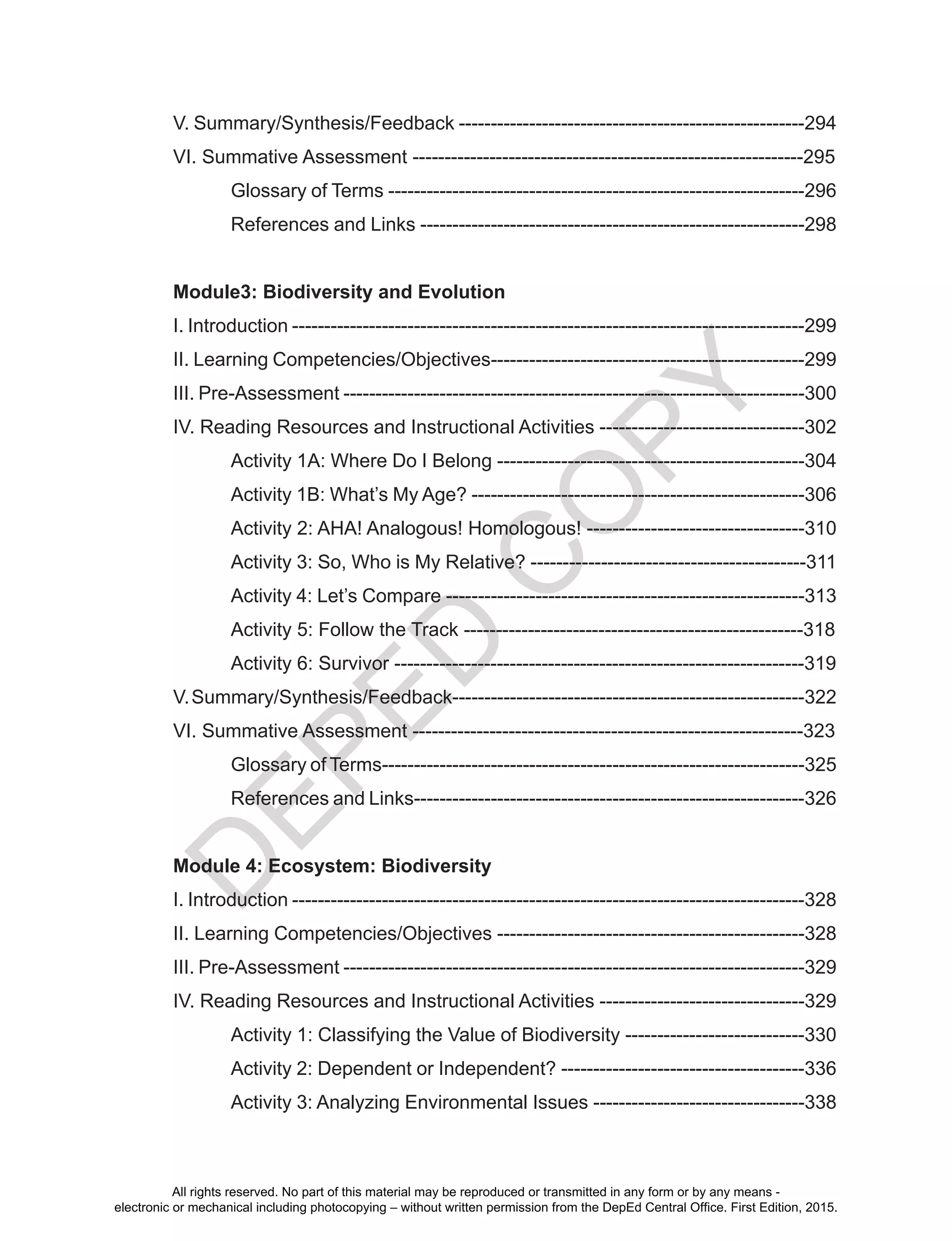 D
EPED
C
O
PY
V. Summary/Synthesis/Feedback ------------------------------------------------------294
VI. Summative Assessment -------------------------------------------------------------295
	 Glossary of Terms -----------------------------------------------------------------296
	 References and Links ------------------------------------------------------------298
Module3: Biodiversity and Evolution
I. Introduction --------------------------------------------------------------------------------299
II. Learning Competencies/Objectives-------------------------------------------------299
III. Pre-Assessment ------------------------------------------------------------------------300
IV. Reading Resources and Instructional Activities --------------------------------302
	 Activity 1A: Where Do I Belong ------------------------------------------------304
	 Activity 1B: What’s My Age? ----------------------------------------------------306
	 Activity 2: AHA! Analogous! Homologous! ----------------------------------310
	 Activity 3: So, Who is My Relative? -------------------------------------------311
	 Activity 4: Let’s Compare --------------------------------------------------------313
	 Activity 5: Follow the Track -----------------------------------------------------318
	 Activity 6: Survivor ----------------------------------------------------------------319
V.Summary/Synthesis/Feedback-------------------------------------------------------322
VI. Summative Assessment -------------------------------------------------------------323
	 Glossary of Terms------------------------------------------------------------------325
	 References and Links-------------------------------------------------------------326
Module 4: Ecosystem: Biodiversity
I. Introduction --------------------------------------------------------------------------------328
II. Learning Competencies/Objectives ------------------------------------------------328
III. Pre-Assessment ------------------------------------------------------------------------329
IV. Reading Resources and Instructional Activities --------------------------------329
	 Activity 1: Classifying the Value of Biodiversity ----------------------------330
	 Activity 2: Dependent or Independent? --------------------------------------336
	 Activity 3: Analyzing Environmental Issues ---------------------------------338
All rights reserved. No part of this material may be reproduced or transmitted in any form or by any means -
electronic or mechanical including photocopying – without written permission from the DepEd Central Office. First Edition, 2015.
 