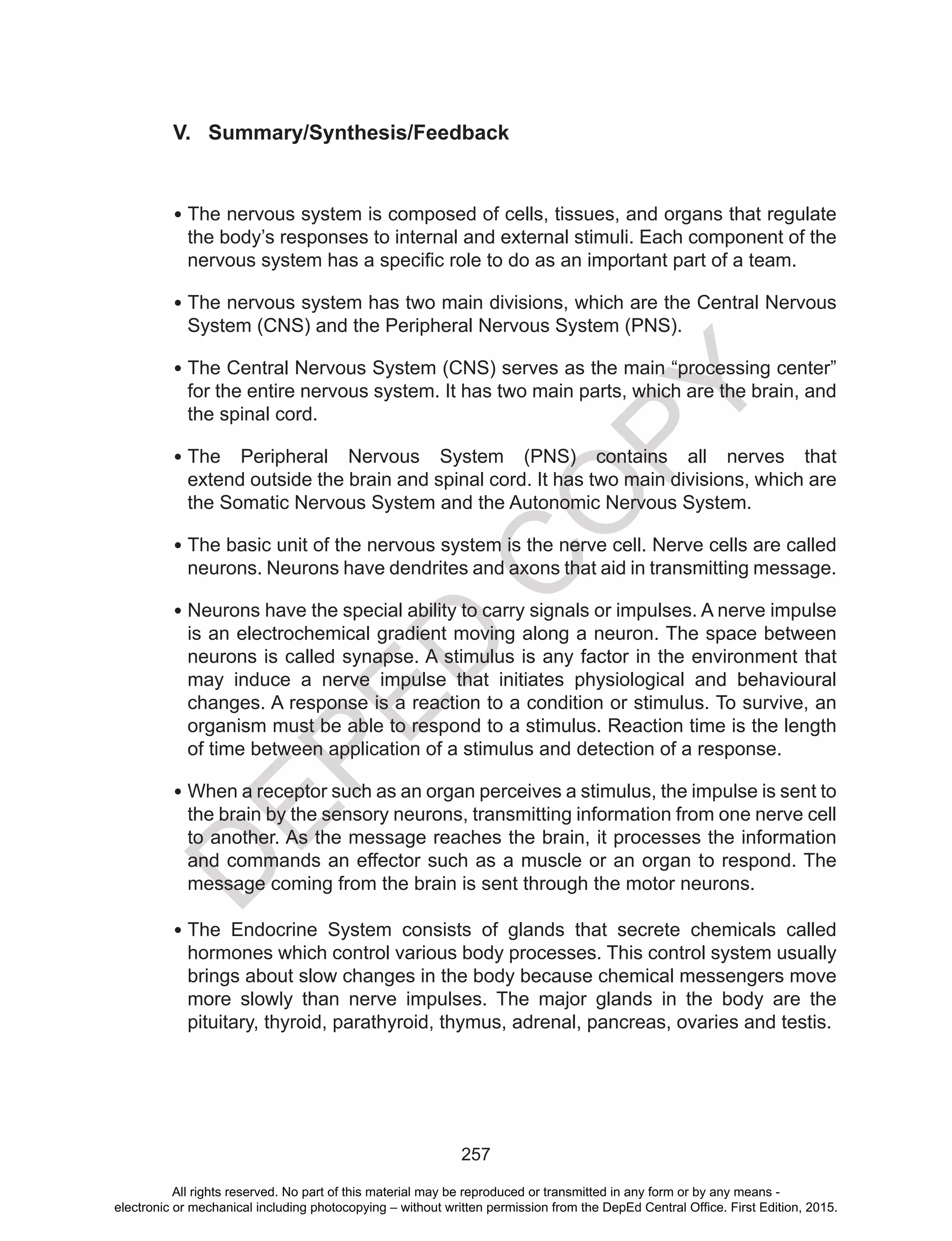 D
EPED
C
O
PY
257
V. Summary/Synthesis/Feedback
•	The nervous system is composed of cells, tissues, and organs that regulate
the body’s responses to internal and external stimuli. Each component of the
nervous system has a specific role to do as an important part of a team.
•	The nervous system has two main divisions, which are the Central Nervous
System (CNS) and the Peripheral Nervous System (PNS).
•	The Central Nervous System (CNS) serves as the main “processing center”
for the entire nervous system. It has two main parts, which are the brain, and
the spinal cord.
•	The Peripheral Nervous System (PNS) contains all nerves that
extend outside the brain and spinal cord. It has two main divisions, which are
the Somatic Nervous System and the Autonomic Nervous System.
•	The basic unit of the nervous system is the nerve cell. Nerve cells are called
neurons. Neurons have dendrites and axons that aid in transmitting message.
•	Neurons have the special ability to carry signals or impulses. A nerve impulse
is an electrochemical gradient moving along a neuron. The space between
neurons is called synapse. A stimulus is any factor in the environment that
may induce a nerve impulse that initiates physiological and behavioural
changes. A response is a reaction to a condition or stimulus. To survive, an
organism must be able to respond to a stimulus. Reaction time is the length
of time between application of a stimulus and detection of a response.
•	When a receptor such as an organ perceives a stimulus, the impulse is sent to
the brain by the sensory neurons, transmitting information from one nerve cell
to another. As the message reaches the brain, it processes the information
and commands an effector such as a muscle or an organ to respond. The
message coming from the brain is sent through the motor neurons.
•	The Endocrine System consists of glands that secrete chemicals called
hormones which control various body processes. This control system usually
brings about slow changes in the body because chemical messengers move
more slowly than nerve impulses. The major glands in the body are the
pituitary, thyroid, parathyroid, thymus, adrenal, pancreas, ovaries and testis.
All rights reserved. No part of this material may be reproduced or transmitted in any form or by any means -
electronic or mechanical including photocopying – without written permission from the DepEd Central Office. First Edition, 2015.
 