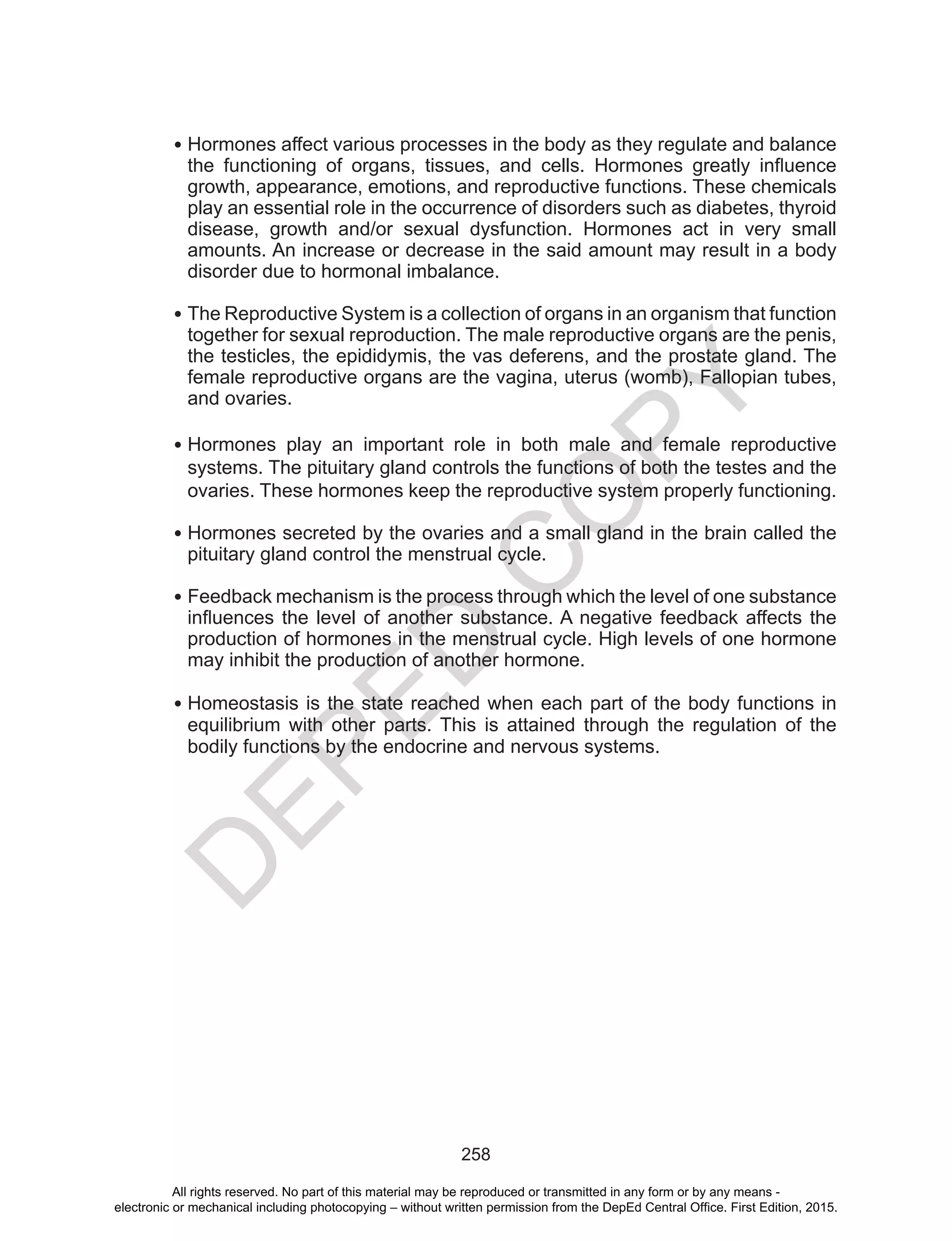 D
EPED
C
O
PY
258
•	Hormones affect various processes in the body as they regulate and balance
the functioning of organs, tissues, and cells. Hormones greatly influence
growth, appearance, emotions, and reproductive functions. These chemicals
play an essential role in the occurrence of disorders such as diabetes, thyroid
disease, growth and/or sexual dysfunction. Hormones act in very small
amounts. An increase or decrease in the said amount may result in a body
disorder due to hormonal imbalance.
•	The Reproductive System is a collection of organs in an organism that function
together for sexual reproduction. The male reproductive organs are the penis,
the testicles, the epididymis, the vas deferens, and the prostate gland. The
female reproductive organs are the vagina, uterus (womb), Fallopian tubes,
and ovaries.
•	Hormones play an important role in both male and female reproductive
systems. The pituitary gland controls the functions of both the testes and the
ovaries. These hormones keep the reproductive system properly functioning.
•	Hormones secreted by the ovaries and a small gland in the brain called the
pituitary gland control the menstrual cycle.
•	Feedback mechanism is the process through which the level of one substance
influences the level of another substance. A negative feedback affects the
production of hormones in the menstrual cycle. High levels of one hormone
may inhibit the production of another hormone.
•	Homeostasis is the state reached when each part of the body functions in
equilibrium with other parts. This is attained through the regulation of the
bodily functions by the endocrine and nervous systems.
All rights reserved. No part of this material may be reproduced or transmitted in any form or by any means -
electronic or mechanical including photocopying – without written permission from the DepEd Central Office. First Edition, 2015.
 