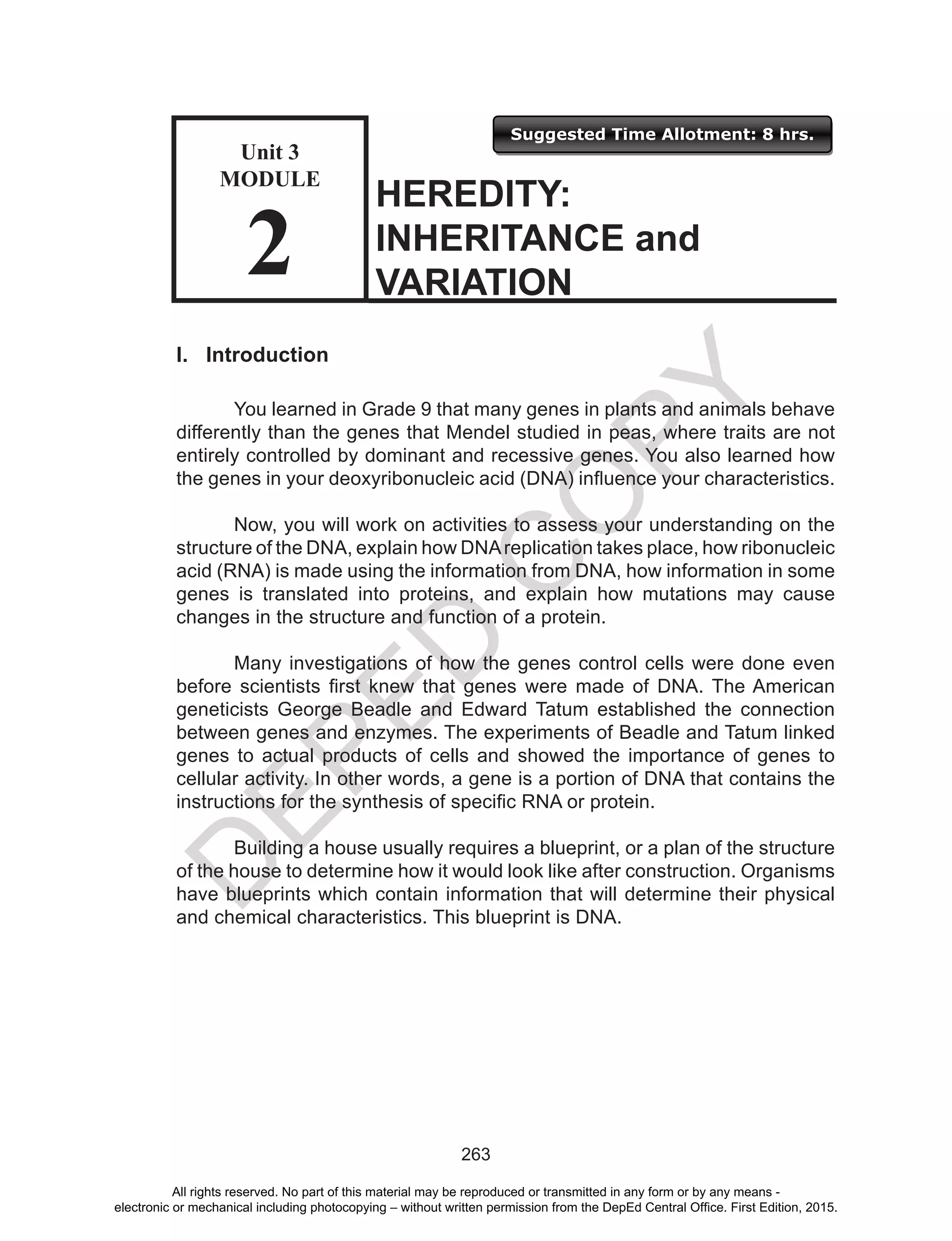D
EPED
C
O
PY
263
Suggested Time Allotment: 8 hrs.
Unit 3
Module
2
I. Introduction
	 You learned in Grade 9 that many genes in plants and animals behave
differently than the genes that Mendel studied in peas, where traits are not
entirely controlled by dominant and recessive genes. You also learned how
the genes in your deoxyribonucleic acid (DNA) influence your characteristics.
	 Now, you will work on activities to assess your understanding on the
structure of the DNA, explain how DNAreplication takes place, how ribonucleic
acid (RNA) is made using the information from DNA, how information in some
genes is translated into proteins, and explain how mutations may cause
changes in the structure and function of a protein.
	 Many investigations of how the genes control cells were done even
before scientists first knew that genes were made of DNA. The American
geneticists George Beadle and Edward Tatum established the connection
between genes and enzymes. The experiments of Beadle and Tatum linked
genes to actual products of cells and showed the importance of genes to
cellular activity. In other words, a gene is a portion of DNA that contains the
instructions for the synthesis of specific RNA or protein.
Building a house usually requires a blueprint, or a plan of the structure
of the house to determine how it would look like after construction. Organisms
have blueprints which contain information that will determine their physical
and chemical characteristics. This blueprint is DNA.
HEREDITY:
INHERITANCE and
VARIATION
Unit 3
MODULE
2
All rights reserved. No part of this material may be reproduced or transmitted in any form or by any means -
electronic or mechanical including photocopying – without written permission from the DepEd Central Office. First Edition, 2015.
 