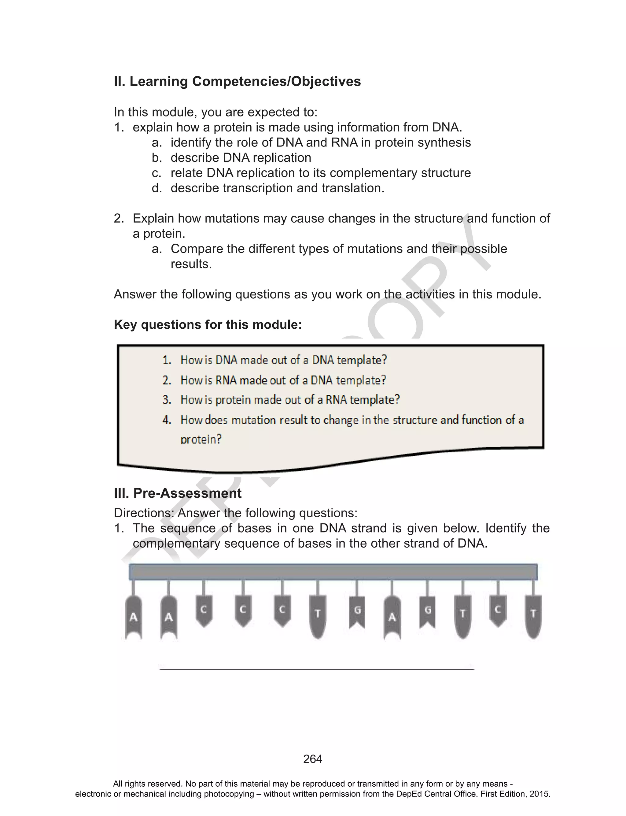 D
EPED
C
O
PY
264
II. Learning Competencies/Objectives
In this module, you are expected to:
1.	 explain how a protein is made using information from DNA.
a.	 identify the role of DNA and RNA in protein synthesis
b.	 describe DNA replication
c.	 relate DNA replication to its complementary structure
d.	 describe transcription and translation.
2.	 Explain how mutations may cause changes in the structure and function of
a protein.
a.	 Compare the different types of mutations and their possible
results.
Answer the following questions as you work on the activities in this module.
Key questions for this module:
Before you start anything, answer the pre-assessment questions:
III. Pre-Assessment
Directions: Answer the following questions:
1.	 The sequence of bases in one DNA strand is given below. Identify the
complementary sequence of bases in the other strand of DNA.
All rights reserved. No part of this material may be reproduced or transmitted in any form or by any means -
electronic or mechanical including photocopying – without written permission from the DepEd Central Office. First Edition, 2015.
 