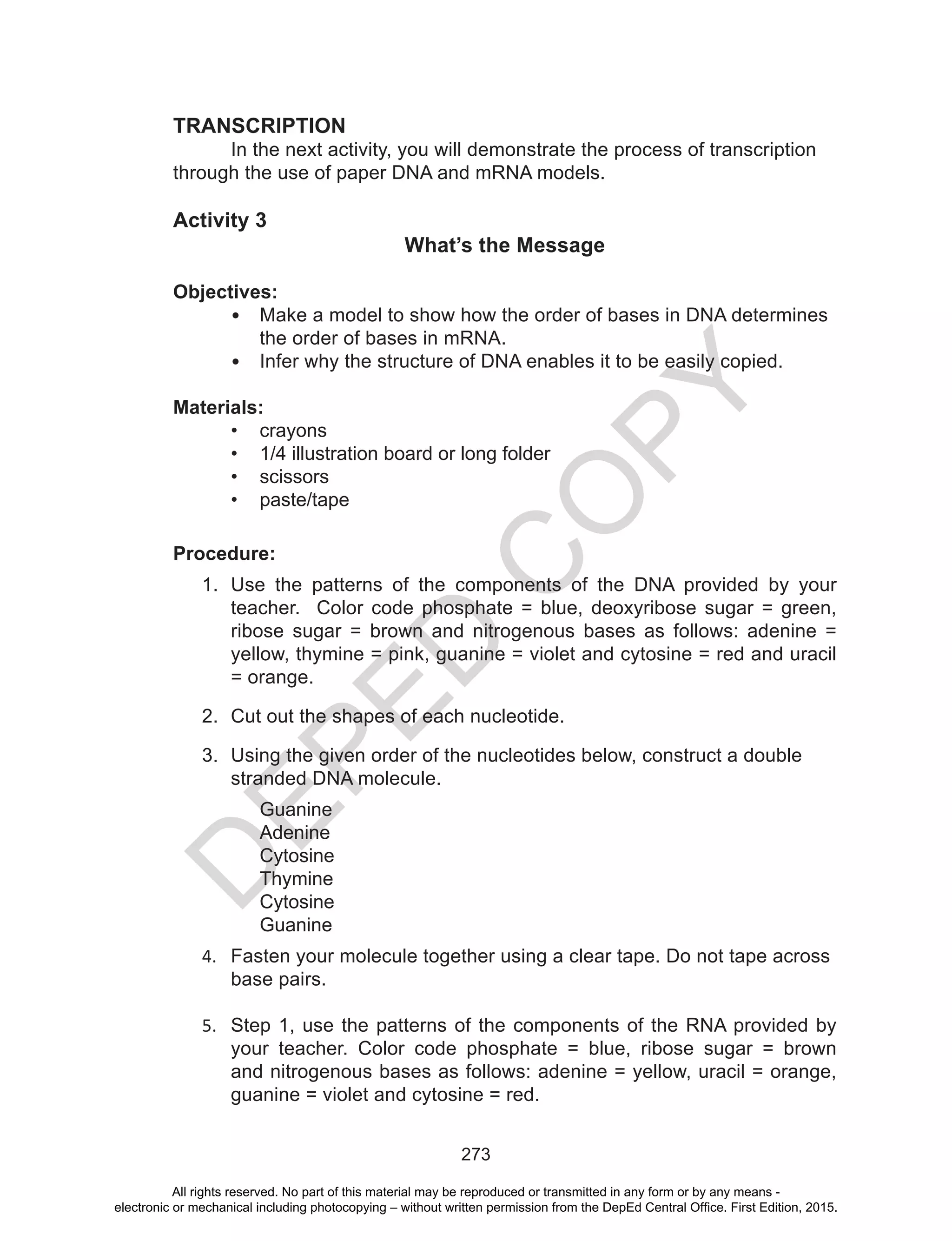 D
EPED
C
O
PY
273
TRANSCRIPTION
	 In the next activity, you will demonstrate the process of transcription
through the use of paper DNA and mRNA models.
Activity 3
What’s the Message
Objectives:
•	 Make a model to show how the order of bases in DNA determines
the order of bases in mRNA.
•	 Infer why the structure of DNA enables it to be easily copied.
Materials:
•	 crayons
•	 1/4 illustration board or long folder
•	 scissors
•	 paste/tape
Procedure:
1.	 Use the patterns of the components of the DNA provided by your
teacher. Color code phosphate = blue, deoxyribose sugar = green,
ribose sugar = brown and nitrogenous bases as follows: adenine =
yellow, thymine = pink, guanine = violet and cytosine = red and uracil
= orange.
2.	 Cut out the shapes of each nucleotide.
3.	 Using the given order of the nucleotides below, construct a double
stranded DNA molecule.
Guanine
Adenine
Cytosine
Thymine
Cytosine
Guanine
4.	 Fasten your molecule together using a clear tape. Do not tape across
base pairs.
5.	 Step 1, use the patterns of the components of the RNA provided by
your teacher. Color code phosphate = blue, ribose sugar = brown
and nitrogenous bases as follows: adenine = yellow, uracil = orange,
guanine = violet and cytosine = red.
All rights reserved. No part of this material may be reproduced or transmitted in any form or by any means -
electronic or mechanical including photocopying – without written permission from the DepEd Central Office. First Edition, 2015.
 