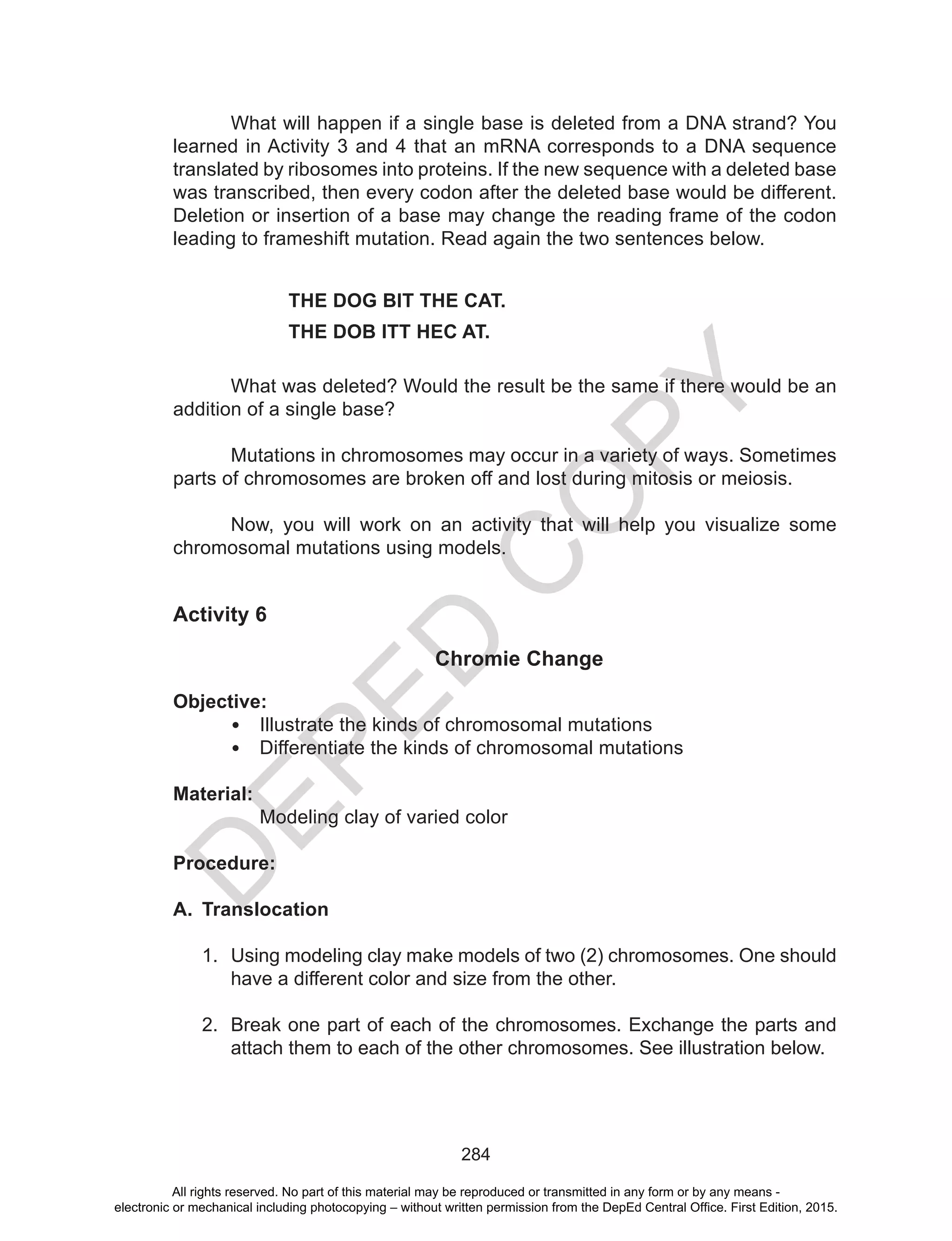 D
EPED
C
O
PY
284
What will happen if a single base is deleted from a DNA strand? You
learned in Activity 3 and 4 that an mRNA corresponds to a DNA sequence
translated by ribosomes into proteins. If the new sequence with a deleted base
was transcribed, then every codon after the deleted base would be different.
Deletion or insertion of a base may change the reading frame of the codon
leading to frameshift mutation. Read again the two sentences below.
		THE DOG BIT THE CAT.
		THE DOB ITT HEC AT.
	 What was deleted? Would the result be the same if there would be an
addition of a single base?
	 Mutations in chromosomes may occur in a variety of ways. Sometimes
parts of chromosomes are broken off and lost during mitosis or meiosis.
	 Now, you will work on an activity that will help you visualize some
chromosomal mutations using models.
Activity 6
Chromie Change
Objective:
•	 Illustrate the kinds of chromosomal mutations
•	 Differentiate the kinds of chromosomal mutations
Material:
	 Modeling clay of varied color
Procedure:
A.	 Translocation
1.	 Using modeling clay make models of two (2) chromosomes. One should
have a different color and size from the other.
2.	 Break one part of each of the chromosomes. Exchange the parts and
attach them to each of the other chromosomes. See illustration below.
All rights reserved. No part of this material may be reproduced or transmitted in any form or by any means -
electronic or mechanical including photocopying – without written permission from the DepEd Central Office. First Edition, 2015.
 