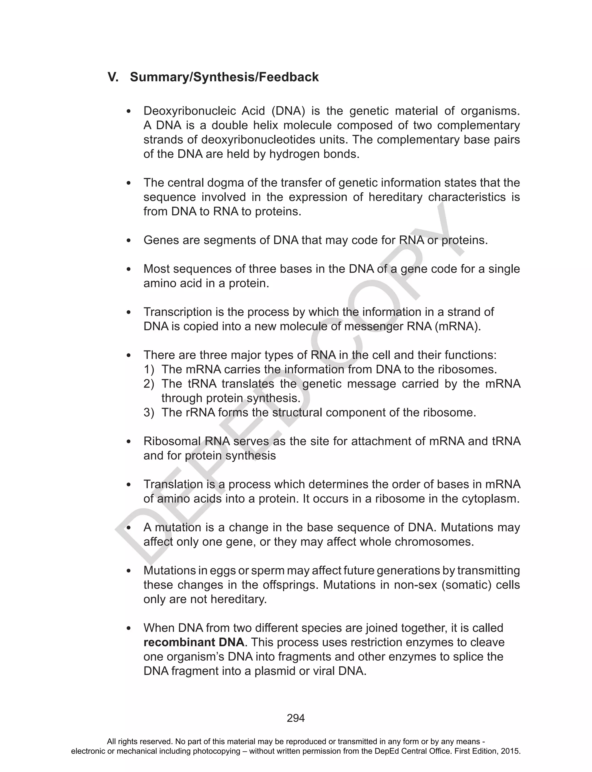 D
EPED
C
O
PY
294
V. Summary/Synthesis/Feedback
•	 Deoxyribonucleic Acid (DNA) is the genetic material of organisms.
A DNA is a double helix molecule composed of two complementary
strands of deoxyribonucleotides units. The complementary base pairs
of the DNA are held by hydrogen bonds.
•	 The central dogma of the transfer of genetic information states that the
sequence involved in the expression of hereditary characteristics is
from DNA to RNA to proteins.
•	 Genes are segments of DNA that may code for RNA or proteins.
•	 Most sequences of three bases in the DNA of a gene code for a single
amino acid in a protein.
•	 Transcription is the process by which the information in a strand of
DNA is copied into a new molecule of messenger RNA (mRNA).
•	 There are three major types of RNA in the cell and their functions:
1)	 The mRNA carries the information from DNA to the ribosomes.
2)	 The tRNA translates the genetic message carried by the mRNA
through protein synthesis.
3)	 The rRNA forms the structural component of the ribosome.
•	 Ribosomal RNA serves as the site for attachment of mRNA and tRNA
and for protein synthesis
•	 Translation is a process which determines the order of bases in mRNA
of amino acids into a protein. It occurs in a ribosome in the cytoplasm.
•	 A mutation is a change in the base sequence of DNA. Mutations may
affect only one gene, or they may affect whole chromosomes.
•	 Mutations in eggs or sperm may affect future generations by transmitting
these changes in the offsprings. Mutations in non-sex (somatic) cells
only are not hereditary.
•	 When DNA from two different species are joined together, it is called
recombinant DNA. This process uses restriction enzymes to cleave
one organism’s DNA into fragments and other enzymes to splice the
DNA fragment into a plasmid or viral DNA.
All rights reserved. No part of this material may be reproduced or transmitted in any form or by any means -
electronic or mechanical including photocopying – without written permission from the DepEd Central Office. First Edition, 2015.
 