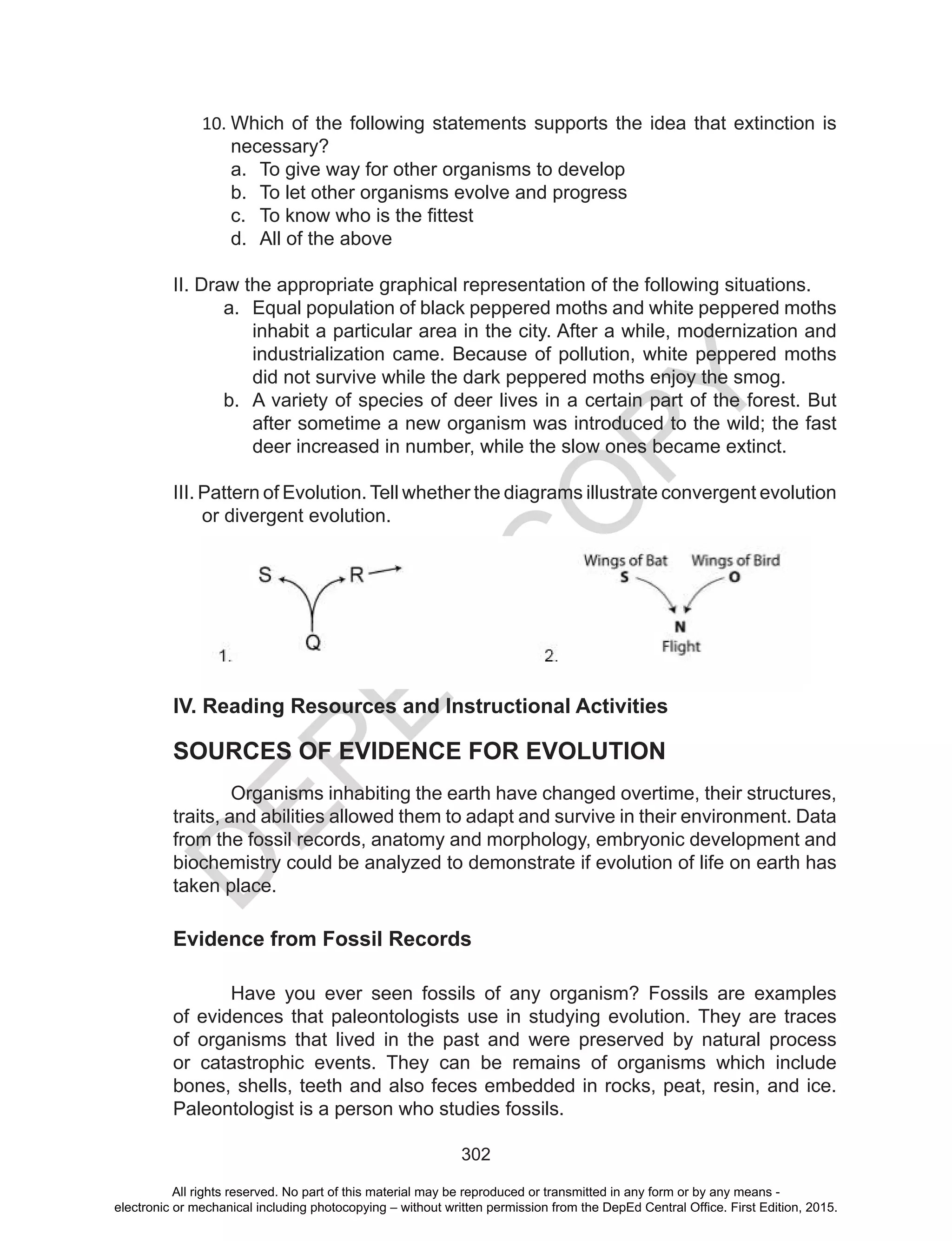 D
EPED
C
O
PY
302
10.	Which of the following statements supports the idea that extinction is
necessary?
a.	 To give way for other organisms to develop
b.	 To let other organisms evolve and progress
c.	 To know who is the fittest
d.	 All of the above
II. Draw the appropriate graphical representation of the following situations.
a.	 Equal population of black peppered moths and white peppered moths
inhabit a particular area in the city. After a while, modernization and
industrialization came. Because of pollution, white peppered moths
did not survive while the dark peppered moths enjoy the smog.
b.	 A variety of species of deer lives in a certain part of the forest. But
after sometime a new organism was introduced to the wild; the fast
deer increased in number, while the slow ones became extinct.
III. Pattern of Evolution. Tell whether the diagrams illustrate convergent evolution
or divergent evolution.
IV. Reading Resources and Instructional Activities
SOURCES OF EVIDENCE FOR EVOLUTION
	 Organisms inhabiting the earth have changed overtime, their structures,
traits, and abilities allowed them to adapt and survive in their environment. Data
from the fossil records, anatomy and morphology, embryonic development and
biochemistry could be analyzed to demonstrate if evolution of life on earth has
taken place.
Evidence from Fossil Records
	 Have you ever seen fossils of any organism? Fossils are examples
of evidences that paleontologists use in studying evolution. They are traces
of organisms that lived in the past and were preserved by natural process
or catastrophic events. They can be remains of organisms which include
bones, shells, teeth and also feces embedded in rocks, peat, resin, and ice.
Paleontologist is a person who studies fossils.
All rights reserved. No part of this material may be reproduced or transmitted in any form or by any means -
electronic or mechanical including photocopying – without written permission from the DepEd Central Office. First Edition, 2015.
 