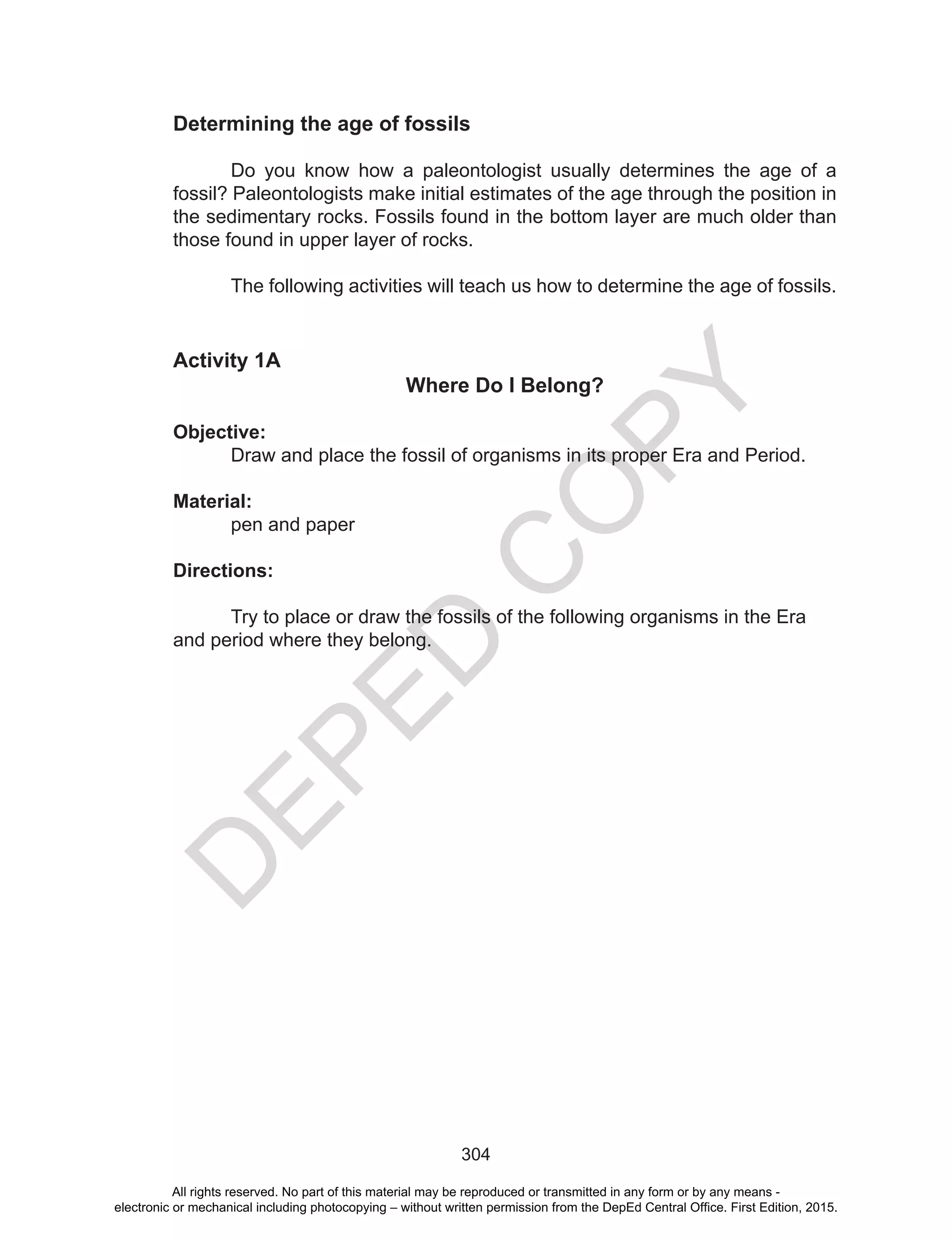 D
EPED
C
O
PY
304
Determining the age of fossils
	 Do you know how a paleontologist usually determines the age of a
fossil? Paleontologists make initial estimates of the age through the position in
the sedimentary rocks. Fossils found in the bottom layer are much older than
those found in upper layer of rocks.
The following activities will teach us how to determine the age of fossils.
Activity 1A
Where Do I Belong?
Objective:
Draw and place the fossil of organisms in its proper Era and Period.
Material:
pen and paper
Directions:
	 Try to place or draw the fossils of the following organisms in the Era
and period where they belong. 	
All rights reserved. No part of this material may be reproduced or transmitted in any form or by any means -
electronic or mechanical including photocopying – without written permission from the DepEd Central Office. First Edition, 2015.
 