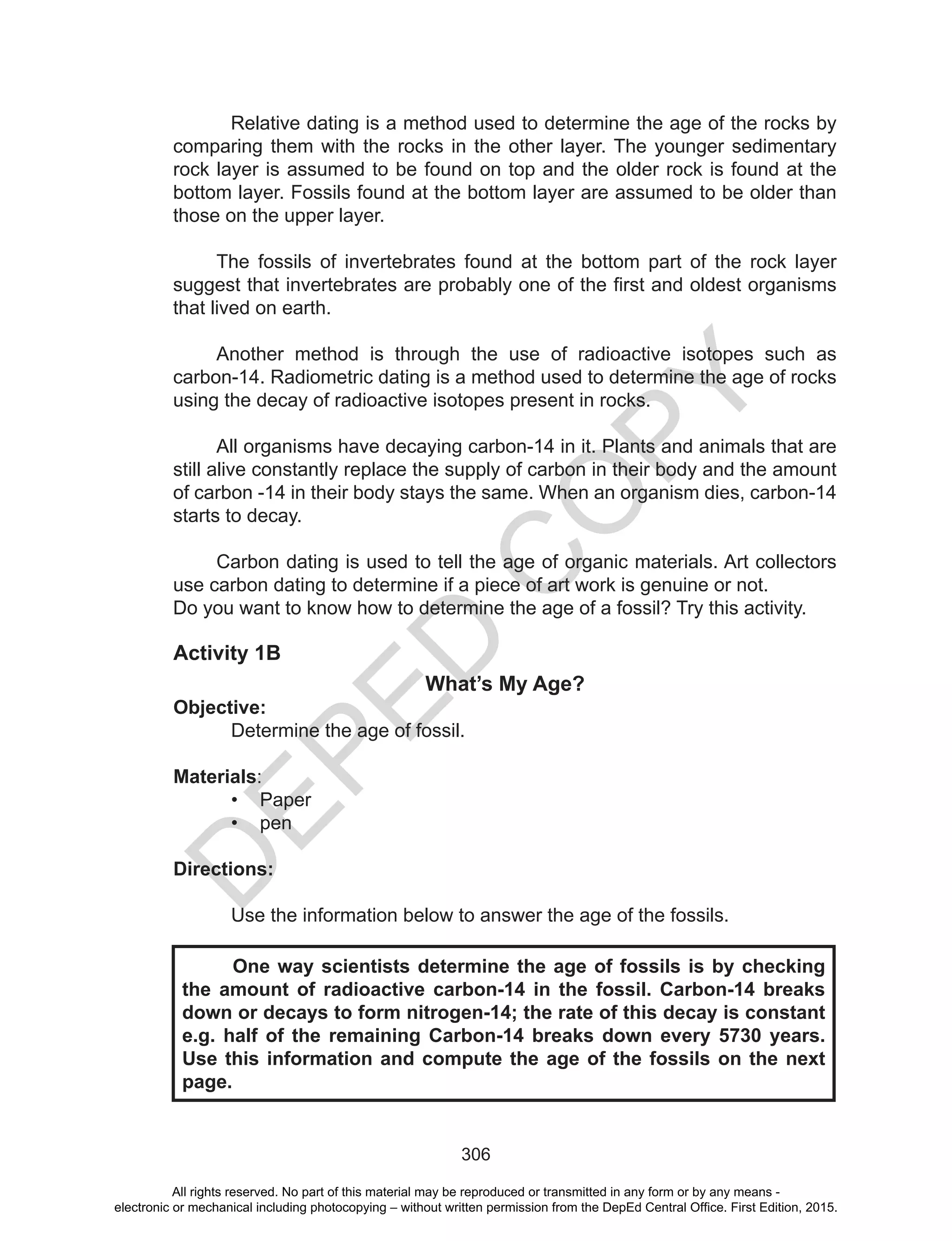 D
EPED
C
O
PY
306
	 Relative dating is a method used to determine the age of the rocks by
comparing them with the rocks in the other layer. The younger sedimentary
rock layer is assumed to be found on top and the older rock is found at the
bottom layer. Fossils found at the bottom layer are assumed to be older than
those on the upper layer.
The fossils of invertebrates found at the bottom part of the rock layer
suggest that invertebrates are probably one of the first and oldest organisms
that lived on earth.
Another method is through the use of radioactive isotopes such as
carbon-14. Radiometric dating is a method used to determine the age of rocks
using the decay of radioactive isotopes present in rocks.
All organisms have decaying carbon-14 in it. Plants and animals that are
still alive constantly replace the supply of carbon in their body and the amount
of carbon -14 in their body stays the same. When an organism dies, carbon-14
starts to decay.
Carbon dating is used to tell the age of organic materials. Art collectors
use carbon dating to determine if a piece of art work is genuine or not.
Do you want to know how to determine the age of a fossil? Try this activity.
Activity 1B
What’s My Age?
Objective:
Determine the age of fossil.
Materials:
•	 Paper
•	 pen
Directions:
Use the information below to answer the age of the fossils.
	 One way scientists determine the age of fossils is by checking
the amount of radioactive carbon-14 in the fossil. Carbon-14 breaks
down or decays to form nitrogen-14; the rate of this decay is constant
e.g. half of the remaining Carbon-14 breaks down every 5730 years.
Use this information and compute the age of the fossils on the next
page.
All rights reserved. No part of this material may be reproduced or transmitted in any form or by any means -
electronic or mechanical including photocopying – without written permission from the DepEd Central Office. First Edition, 2015.
 