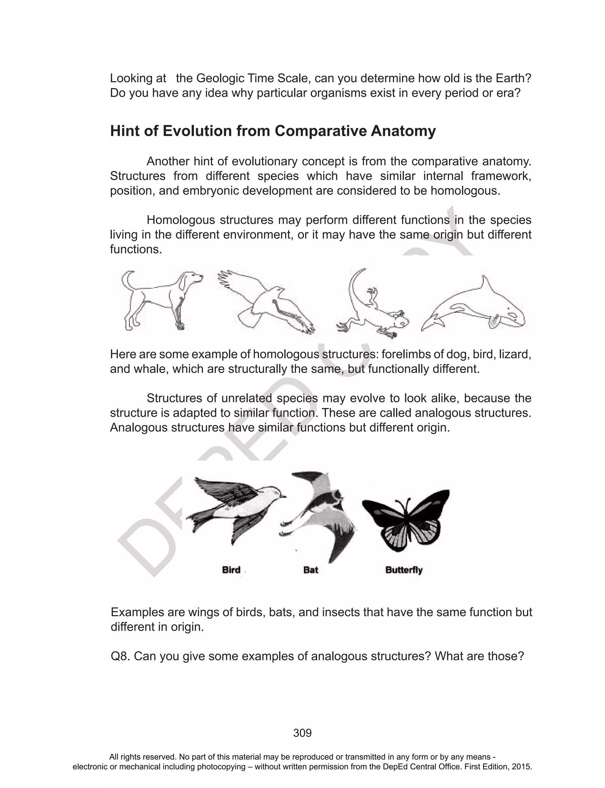 D
EPED
C
O
PY
309
Looking at the Geologic Time Scale, can you determine how old is the Earth?
Do you have any idea why particular organisms exist in every period or era?
Hint of Evolution from Comparative Anatomy
Another hint of evolutionary concept is from the comparative anatomy.
Structures from different species which have similar internal framework,
position, and embryonic development are considered to be homologous.
Homologous structures may perform different functions in the species
living in the different environment, or it may have the same origin but different
functions.	
Here are some example of homologous structures: forelimbs of dog, bird, lizard,
and whale, which are structurally the same, but functionally different.
Structures of unrelated species may evolve to look alike, because the
structure is adapted to similar function. These are called analogous structures.
Analogous structures have similar functions but different origin.
Examples are wings of birds, bats, and insects that have the same function but
different in origin.
Q8. Can you give some examples of analogous structures? What are those?
All rights reserved. No part of this material may be reproduced or transmitted in any form or by any means -
electronic or mechanical including photocopying – without written permission from the DepEd Central Office. First Edition, 2015.
 