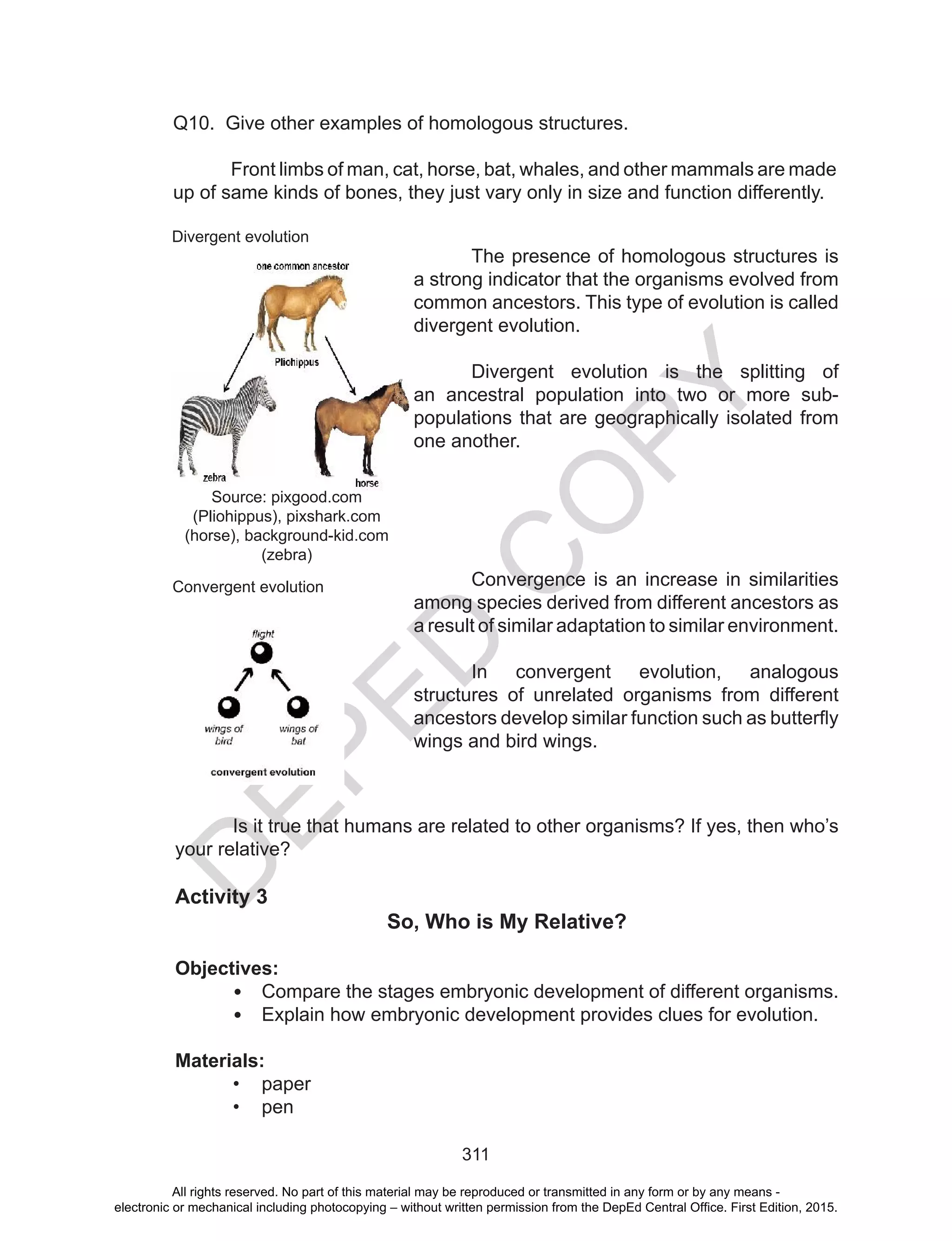D
EPED
C
O
PY
311
Q10. Give other examples of homologous structures.
	 Front limbs of man, cat, horse, bat, whales, and other mammals are made
up of same kinds of bones, they just vary only in size and function differently.
	 The presence of homologous structures is
a strong indicator that the organisms evolved from
common ancestors. This type of evolution is called
divergent evolution.
	 Divergent evolution is the splitting of
an ancestral population into two or more sub-
populations that are geographically isolated from
one another.
	 Convergence is an increase in similarities
among species derived from different ancestors as
a result of similar adaptation to similar environment.
	 In convergent evolution, analogous
structures of unrelated organisms from different
ancestors develop similar function such as butterfly
wings and bird wings.
Is it true that humans are related to other organisms? If yes, then who’s
your relative?
Activity 3
So, Who is My Relative?
Objectives:
•	 Compare the stages embryonic development of different organisms.
•	 Explain how embryonic development provides clues for evolution.
Materials:
•	 paper
•	 pen
Divergent evolution
Convergent evolution
Source: pixgood.com
(Pliohippus), pixshark.com
(horse), background-kid.com
(zebra)
All rights reserved. No part of this material may be reproduced or transmitted in any form or by any means -
electronic or mechanical including photocopying – without written permission from the DepEd Central Office. First Edition, 2015.
 