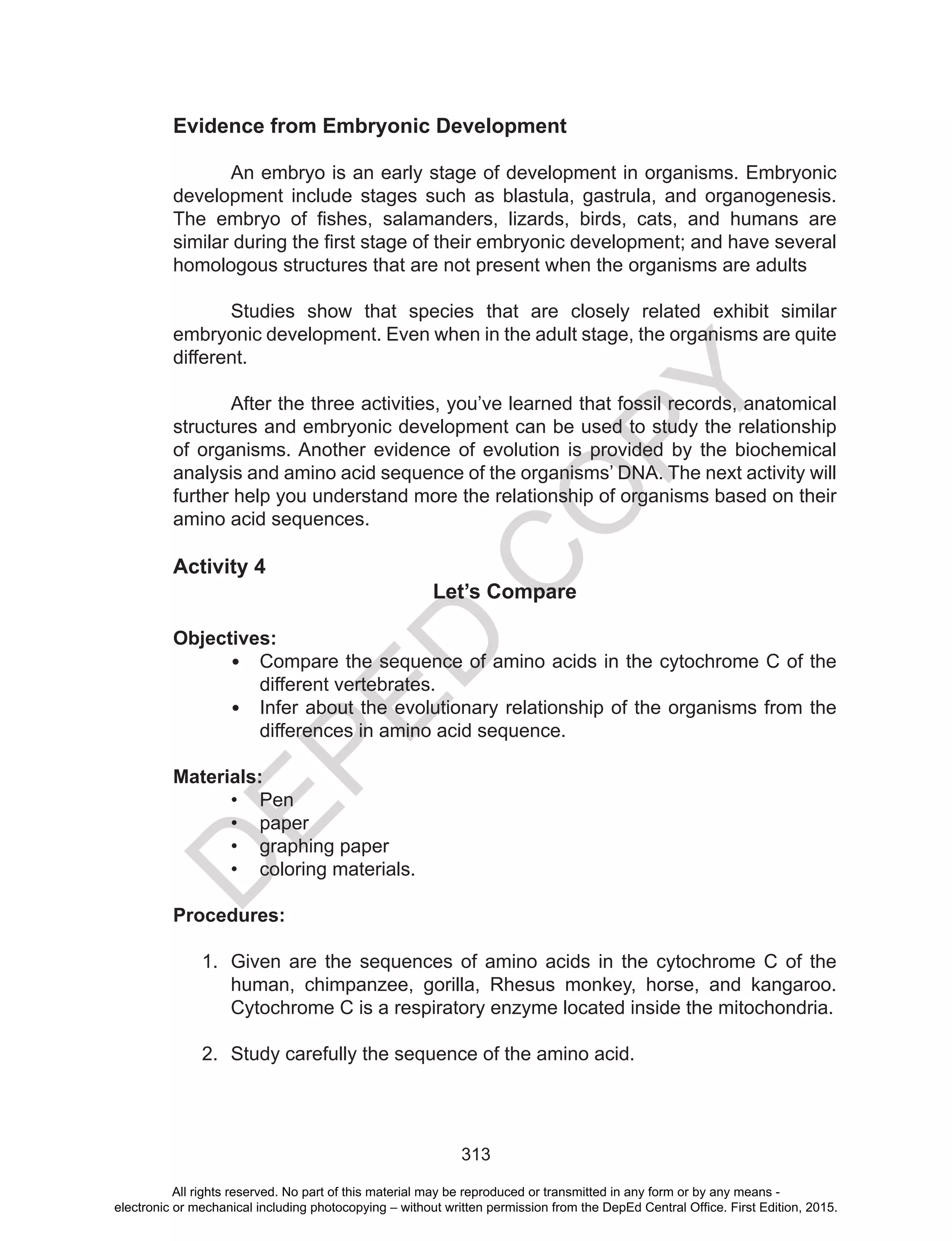 D
EPED
C
O
PY
313
Evidence from Embryonic Development
	
An embryo is an early stage of development in organisms. Embryonic
development include stages such as blastula, gastrula, and organogenesis.
The embryo of fishes, salamanders, lizards, birds, cats, and humans are
similar during the first stage of their embryonic development; and have several
homologous structures that are not present when the organisms are adults
Studies show that species that are closely related exhibit similar
embryonic development. Even when in the adult stage, the organisms are quite
different.
	 After the three activities, you’ve learned that fossil records, anatomical
structures and embryonic development can be used to study the relationship
of organisms. Another evidence of evolution is provided by the biochemical
analysis and amino acid sequence of the organisms’ DNA. The next activity will
further help you understand more the relationship of organisms based on their
amino acid sequences.
Activity 4
Let’s Compare
Objectives:
•	 Compare the sequence of amino acids in the cytochrome C of the
different vertebrates.
•	 Infer about the evolutionary relationship of the organisms from the
differences in amino acid sequence.
Materials:
•	 Pen
•	 paper
•	 graphing paper
•	 coloring materials.
Procedures:
1.	 Given are the sequences of amino acids in the cytochrome C of the
human, chimpanzee, gorilla, Rhesus monkey, horse, and kangaroo.
Cytochrome C is a respiratory enzyme located inside the mitochondria.
2.	 Study carefully the sequence of the amino acid.
All rights reserved. No part of this material may be reproduced or transmitted in any form or by any means -
electronic or mechanical including photocopying – without written permission from the DepEd Central Office. First Edition, 2015.
 