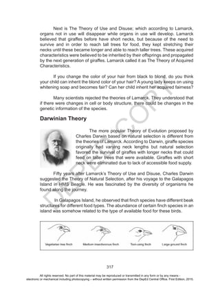 D
EPED
C
O
PY
317
Darwinian Theory
The more popular Theory of Evolution proposed by
Charles Darwin based on natural selection is different from
the theories of Lamarck. According to Darwin, giraffe species
originally had varying neck lengths but natural selection
favored the survival of giraffes with longer necks that could
feed on taller trees that were available. Giraffes with short
neck were eliminated due to lack of accessible food supply.
Fifty years after Lamarck’s Theory of Use and Disuse, Charles Darwin
suggested the Theory of Natural Selection, after his voyage to the Galapagos
Island in HMS Beagle. He was fascinated by the diversity of organisms he
found along the journey.
In Galapagos Island, he observed that finch species have different beak
structures for different food types. The abundance of certain finch species in an
island was somehow related to the type of available food for these birds.
Next is The Theory of Use and Disuse; which according to Lamarck,
organs not in use will disappear while organs in use will develop. Lamarck
believed that giraffes before have short necks, but because of the need to
survive and in order to reach tall trees for food, they kept stretching their
necks until these became longer and able to reach taller trees. These acquired
characteristics were believed to be inherited by their offsprings and propagated
by the next generation of giraffes. Lamarck called it as The Theory of Acquired
Characteristics.
If you change the color of your hair from black to blond, do you think
your child can inherit the blond color of your hair? A young lady keeps on using
whitening soap and becomes fair? Can her child inherit her acquired fairness?
Many scientists rejected the theories of Lamarck. They understood that
if there were changes in cell or body structure, there could be changes in the
genetic information of the species.
All rights reserved. No part of this material may be reproduced or transmitted in any form or by any means -
electronic or mechanical including photocopying – without written permission from the DepEd Central Office. First Edition, 2015.
 