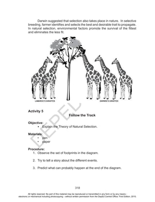 D
EPED
C
O
PY
318
Activity 5
Follow the Track
Objective:
•	 Explain the Theory of Natural Selection.
Materials:
•	 pen
•	 paper
Procedure:
1.	 Observe the set of footprints in the diagram.
2.	 Try to tell a story about the different events.
3.	 Predict what can probably happen at the end of the diagram.
Darwin suggested that selection also takes place in nature. In selective
breeding, farmer identifies and selects the best and desirable trait to propagate.
In natural selection, environmental factors promote the survival of the fittest
and eliminates the less fit.
All rights reserved. No part of this material may be reproduced or transmitted in any form or by any means -
electronic or mechanical including photocopying – without written permission from the DepEd Central Office. First Edition, 2015.
 