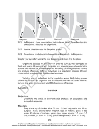 D
EPED
C
O
PY
319
Diagram 1 Diagram 2 Diagram 3 Diagram 4
Q21. In Diagram 1, how many sets of footprints are there? Based on the size
of footprints, describe the organisms.
Q22. In what directions are the footprints going?
Q23. Describe or predict what is happening in Diagram 3. In Diagram 4.
Create your own story using the four diagrams and share it to the class.
Organisms struggle for existence in order to survive; they compete for
food and space. Organisms with favorable and advantageous characteristics
survive and reproduce. Fitness refers to the ability of an organism to survive
and produce offsprings. Different individuals in a population possess different
characteristics and abilities. This is called variation.
Variation among individuals in the population would likely bring greater
chance of survival. An organism that is adapted and has structures fitted to
survive in a given environment would likely produce offsprings.
Activity 6
Survivor
Objective:
Determine the effect of environmental changes on adaptation and
survival of a species.
Materials:
Tray (made up of chicken wire, 30 cm x 25 cm long and 4 cm thick),
surgical mask, alcohol lamp, magnet, rags or mittens, glass of tap
water, 25 pieces of marbles, paper clips, paper square (1.5 cm x 1.5
cm), candles, (1.5 cm x 1.5 cm), plastic cellophane (1.5 cm x 1.5 cm)
All rights reserved. No part of this material may be reproduced or transmitted in any form or by any means -
electronic or mechanical including photocopying – without written permission from the DepEd Central Office. First Edition, 2015.
 