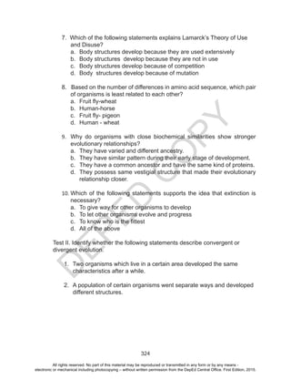 D
EPED
C
O
PY
324
7. Which of the following statements explains Lamarck’s Theory of Use
	 and Disuse?
a.	 Body structures develop because they are used extensively
b.	 Body structures develop because they are not in use
c.	 Body structures develop because of competition
d.	 Body structures develop because of mutation
8. Based on the number of differences in amino acid sequence, which pair
	 of organisms is least related to each other?
a.	 Fruit fly-wheat
b.	 Human-horse
c.	 Fruit fly- pigeon
d.	 Human - wheat
9.	 Why do organisms with close biochemical similarities show stronger
evolutionary relationships?
a.	 They have varied and different ancestry.
b.	 They have similar pattern during their early stage of development.
c.	 They have a common ancestor and have the same kind of proteins.
d.	 They possess same vestigial structure that made their evolutionary
relationship closer.
10.	Which of the following statements supports the idea that extinction is
necessary?
a.	 To give way for other organisms to develop
b.	 To let other organisms evolve and progress
c.	 To know who is the fittest
d.	 All of the above
Test II. Identify whether the following statements describe convergent or
divergent evolution.
1.	 Two organisms which live in a certain area developed the same
characteristics after a while.
2.	 A population of certain organisms went separate ways and developed
different structures.
All rights reserved. No part of this material may be reproduced or transmitted in any form or by any means -
electronic or mechanical including photocopying – without written permission from the DepEd Central Office. First Edition, 2015.
 