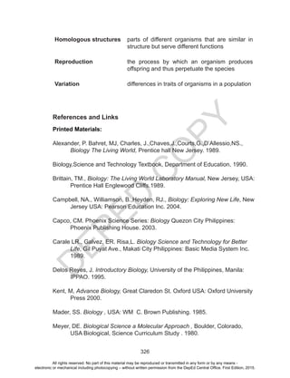 D
EPED
C
O
PY
326
Homologous structures parts of different organisms that are similar in
structure but serve different functions
Reproduction the process by which an organism produces
offspring and thus perpetuate the species
Variation differences in traits of organisms in a population
References and Links
Printed Materials:
Alexander, P. Bahret, MJ, Charles, J.,Chaves,J.,Courts,G.,D’Allessio,NS.,
Biology The Living World, Prentice hall New Jersey. 1989.
Biology,Science and Technology Textbook, Department of Education, 1990.
Brittain, TM., Biology: The Living World Laboratory Manual, New Jersey, USA:
Prentice Hall Englewood Cliffs.1989.
Campbell, NA., Williamson, B.,Heyden, RJ., Biology: Exploring New Life, New
Jersey USA: Pearson Education Inc. 2004.
Capco, CM. Phoenix Science Series: Biology Quezon City Philippines:
Phoenix Publishing House. 2003.
Carale LR., Galvez, ER. Risa,L. Biology Science and Technology for Better
Life, Gil Puyat Ave., Makati City Philippines: Basic Media System Inc.
1989.
Delos Reyes, J. Introductory Biology, University of the Philippines, Manila:
IPPAO. 1995.
Kent, M, Advance Biology, Great Claredon St. Oxford USA: Oxford University
Press 2000.
Mader, SS. Biology , USA: WM C. Brown Publishing. 1985.
Meyer, DE. Biological Science a Molecular Approach , Boulder, Colorado,
USA Biological, Science Curriculum Study . 1980.
All rights reserved. No part of this material may be reproduced or transmitted in any form or by any means -
electronic or mechanical including photocopying – without written permission from the DepEd Central Office. First Edition, 2015.
 