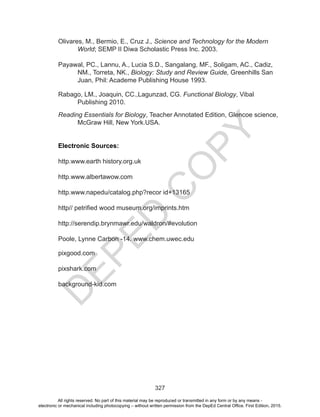 D
EPED
C
O
PY
327
Olivares, M., Bermio, E., Cruz J., Science and Technology for the Modern
World; SEMP II Diwa Scholastic Press Inc. 2003.
Payawal, PC., Lannu, A., Lucia S.D., Sangalang, MF., Soligam, AC., Cadiz,
NM., Torreta, NK., Biology: Study and Review Guide, Greenhills San
Juan, Phil: Academe Publishing House 1993.
Rabago, LM., Joaquin, CC.,Lagunzad, CG. Functional Biology, Vibal
Publishing 2010.
Reading Essentials for Biology, Teacher Annotated Edition, Glencoe science,
McGraw Hill, New York.USA.
Electronic Sources:
http.www.earth history.org.uk
http.www.albertawow.com
http.www.napedu/catalog.php?recor id+13165
http// petrified wood museum.org/imprints.htm
http://serendip.brynmawr.edu/waldron/#evolution
Poole, Lynne Carbon -14. www.chem.uwec.edu
pixgood.com
pixshark.com
background-kid.com
All rights reserved. No part of this material may be reproduced or transmitted in any form or by any means -
electronic or mechanical including photocopying – without written permission from the DepEd Central Office. First Edition, 2015.
 