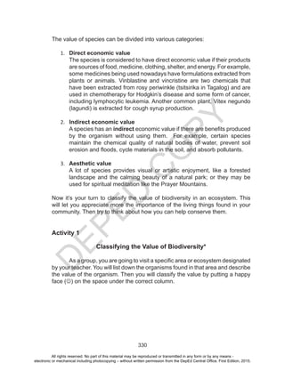 D
EPED
C
O
PY
330
The value of species can be divided into various categories:
1.	 Direct economic value
The species is considered to have direct economic value if their products
are sources of food, medicine, clothing, shelter, and energy. For example,
some medicines being used nowadays have formulations extracted from
plants or animals. Vinblastine and vincristine are two chemicals that
have been extracted from rosy periwinkle (tsitsirika in Tagalog) and are
used in chemotherapy for Hodgkin’s disease and some form of cancer,
including lymphocytic leukemia. Another common plant, Vitex negundo
(lagundi) is extracted for cough syrup production.
2.	 Indirect economic value
A species has an indirect economic value if there are benefits produced
by the organism without using them. For example, certain species
maintain the chemical quality of natural bodies of water, prevent soil
erosion and floods, cycle materials in the soil, and absorb pollutants.
3.	 Aesthetic value
A lot of species provides visual or artistic enjoyment, like a forested
landscape and the calming beauty of a natural park; or they may be
used for spiritual meditation like the Prayer Mountains.
Now it’s your turn to classify the value of biodiversity in an ecosystem. This
will let you appreciate more the importance of the living things found in your
community. Then try to think about how you can help conserve them.
Activity 1
Classifying the Value of Biodiversity*
	 As a group, you are going to visit a specific area or ecosystem designated
by your teacher. You will list down the organisms found in that area and describe
the value of the organism. Then you will classify the value by putting a happy
face () on the space under the correct column.
All rights reserved. No part of this material may be reproduced or transmitted in any form or by any means -
electronic or mechanical including photocopying – without written permission from the DepEd Central Office. First Edition, 2015.
 
