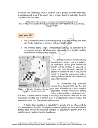 D
EPED
C
O
PY
332
the death rate (mortality). Thus, if the birth rate is greater than the death rate,
a population will grow. If the death rate is greater than the birth rate, then the
population will decrease.
(Adapted from the activity on ecosystem created by Terie Engelbrecht)
Source: http://www.crazyteacherlady.com/uploads/5/1/4/8/5148626/objective_2_activities_
pop_growth.pdf
Think about this!
1.	 The human population is currently growing at an exponential rate. How
can this be explained in terms of birth and death rates?
2.	 The monkey-eating eagle (Pithecophaga jefferyi) is considered an
endangered species. What does this mean in terms of the birth and the
death rate of monkey-eating eagles?
	 While populations would probably
to continue to grow in size, a population
of organisms cannot grow forever—its
growth will be limited, or stopped, at
some point, and the death rate will be
greater than the birth rate. A population’s
growth is limited by two general factors:
density-independent factors and density-
dependent factors.
To understand why scientists
named these factors in the way they did,
you must first understand the concept of
population density. Population density
refers to the number of organisms per
unit area. If a population’s density is very high, that means there are a lot of
organisms crowded into a certain area. If a population’s density is low, that
means there are very few organisms in an area.
A factor that regulates a population’s growth and is influenced by
population density, is called density-dependent limiting factor. If the population’s
density does not directly influence changes in population’s growth, then it is
called a density-independent limiting factor.
Figure 1. Sample Population Density of
people in a certain community
Manila Bay
All rights reserved. No part of this material may be reproduced or transmitted in any form or by any means -
electronic or mechanical including photocopying – without written permission from the DepEd Central Office. First Edition, 2015.
 