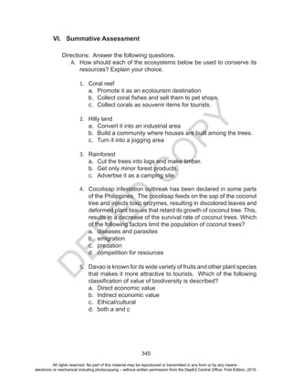 D
EPED
C
O
PY
345
VI. Summative Assessment
Directions: Answer the following questions.
A.	 How should each of the ecosystems below be used to conserve its
resources? Explain your choice.
1.	 Coral reef
a.	 Promote it as an ecotourism destination
b.	 Collect coral fishes and sell them to pet shops.
c.	 Collect corals as souvenir items for tourists.
2.	 Hilly land
a.	 Convert it into an industrial area
b.	 Build a community where houses are built among the trees.
c.	 Turn it into a jogging area
3.	 Rainforest
a.	 Cut the trees into logs and make timber.
b.	 Get only minor forest products.
c.	 Advertise it as a camping site.
4.	 Cocolisap infestation outbreak has been declared in some parts
of the Philippines. The cocolisap feeds on the sap of the coconut
tree and injects toxic enzymes, resulting in discolored leaves and
deformed plant tissues that retard its growth of coconut tree. This,
results in a decrease of the survival rate of coconut trees. Which
of the following factors limit the population of coconut trees?
a.	 diseases and parasites			
b.	 emigration
c.	 predation
d.	 competition for resources
5.	 Davao is known for its wide variety of fruits and other plant species
that makes it more attractive to tourists. Which of the following
classification of value of biodiversity is described?
a.	 Direct economic value
b.	 Indirect economic value
c.	 Ethical/cultural
d.	 both a and c
All rights reserved. No part of this material may be reproduced or transmitted in any form or by any means -
electronic or mechanical including photocopying – without written permission from the DepEd Central Office. First Edition, 2015.
 
