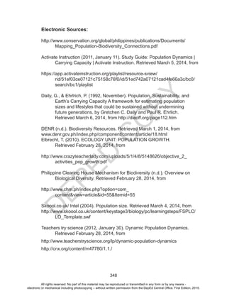 D
EPED
C
O
PY
348
Electronic Sources:
http://www.conservation.org/global/philippines/publications/Documents/
Mapping_Population-Biodiversity_Connections.pdf
Activate Instruction (2011, January 11). Study Guide: Population Dynamics |
Carrying Capacity | Activate Instruction. Retrieved March 5, 2014, from
https://app.activateinstruction.org/playlist/resource-sview/
rid/51ef03ce07121c75158c76f0/id/51ed742a07121cad4fe66a3c/bc0/
search/bc1/playlist
Daily, G., & Ehrlrich, P. (1992, November). Population, Sustainability, and
Earth’s Carrying Capacity A framework for estimating population
sizes and lifestyles that could be sustained without undermining
future generations, by Gretchen C. Daily and Paul R. Ehrlich.
Retrieved March 6, 2014, from http://dieoff.org/page112.htm
DENR (n.d.). Biodiversity Resources. Retrieved March 1, 2014, from
www.denr.gov.ph/index.php/component/content/article/18.html
Elbrecht, T. (2010). ECOLOGY UNIT: POPULATION GROWTH.
Retrieved February 28, 2014, from
http://www.crazyteacherlady.com/uploads/5/1/4/8/5148626/objective_2_
activities_pop_growth.pdf
Philippine Clearing House Mechanism for Biodiversity (n.d.). Overview on
Biological Diversity. Retrieved February 28, 2014, from
http://www.chm.ph/index.php?option=com_
content&view=article&id=55&Itemid=55
Skoool.co.uk/ Intel (2004). Population size. Retrieved March 4, 2014, from
http://www.skoool.co.uk/content/keystage3/biology/pc/learningsteps/FSPLC/
LO_Template.swf
Teachers try science (2012, January 30). Dynamic Population Dynamics.
Retrieved February 28, 2014, from
http://www.teacherstryscience.org/lp/dynamic-population-dynamics
http://cnx.org/content/m47780/1.1./
All rights reserved. No part of this material may be reproduced or transmitted in any form or by any means -
electronic or mechanical including photocopying – without written permission from the DepEd Central Office. First Edition, 2015.
 