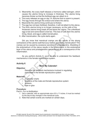 D
EPED
C
O
PY
252
3. Meanwhile, the ovary itself releases a hormone called estrogen, which
causes the uterine lining to increase in thickness. The uterine lining
becomes thicker so that the fertilized egg can attach to it.
4. The ovary releases an egg on day 14. Assume that no sperm is present.
5. The egg moves through the oviduct and enters the uterus.
6. Meanwhile the uterine lining continues to thicken.
7. The egg has not been fertilized, therefore, it will not attach to the uterus.
8. The thick uterine lining is no longer necessary, so the cells of the	
thickened uterine lining break off and leave the vagina. The unfertilized
egg is lost and some blood is lost too. This loss of cells from the uterine
lining, blood, and egg is called menstruation.
9. After menstruation, the cycle starts again.
Did you know that menstrual cramps are the results of the strong
contractions of the uterine wall that occur before and during menstruation? The
cramps can be caused by excessive secretion of prostaglandins. Shedding of
the endometrium of the uterus results in the inflammation in the endometrial
layer of the uterus and prostaglandins are produced as a consequence of the
inflammation.
As you perform Activity 6, you’ll be able to understand the feedback
mechanisms in the female reproductive system.
Activity 6
Mark My Calendar!
Objective:
Describe the feedback mechanisms involved in regulating
processes in the female reproductive system
Materials:
•	 2 calendar charts
•	 diagrams of the male and female reproductive system
•	 scissors
•	 tape or glue
Procedure:
Part A - For no fertilization:
1.	 Get a calendar, with an approximate size of 8 x 11 inches. It must be marked
by the day-to-day changes in the menstrual cycle.
2.	 Note that certain events are marked on certain days.
All rights reserved. No part of this material may be reproduced or transmitted in any form or by any means -
electronic or mechanical including photocopying – without written permission from the DepEd Central Office. First Edition, 2015.
 